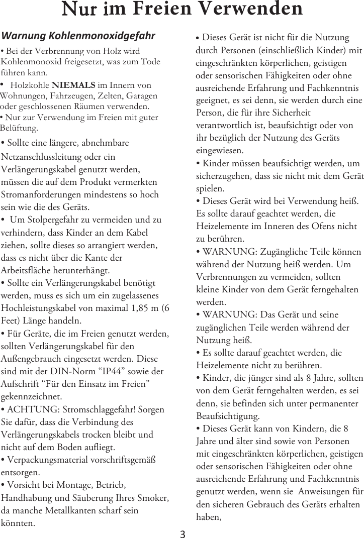 3 Nur iN&apos;SFJFO7FSXFOEFO• Sollte eine längere, abnehmbareNetzanschlussleitung oder ein Verlängerungskabel genutzt werden, müssen die auf dem Produkt vermerkten Stromanforderungen mindestens so hoch sein wie die des Geräts.  • Um Stolpergefahr zu vermeiden und zuverhindern, dass Kinder an dem Kabel ziehen, sollte dieses so arrangiert werden, dass es nicht über die Kante der Arbeitsfläche herunterhängt. • Sollte ein Verlängerungskabel benötigtwerden, muss es sich um ein zugelassenes Hochleistungskabel von maximal 1,85 m (6 Feet) Länge handeln. • Für Geräte, die im Freien genutzt werden,sollten Verlängerungskabel für den Außengebrauch eingesetzt werden. Diese sind mit der DIN-Norm “IP44” sowie der Aufschrift “Für den Einsatz im Freien” gekennzeichnet. • ACHTUNG: Stromschlaggefahr! SorgenSie dafür, dass die Verbindung des Verlängerungskabels trocken bleibt und nicht auf dem Boden aufliegt. • Verpackungsmaterial vorschriftsgemäßentsorgen. • Vorsicht bei Montage, Betrieb,Handhabung und Säuberung Ihres Smoker, da manche Metallkanten scharf sein könnten. •Dieses Gerät ist nicht für die Nutzungdurch Personen (einschließlich Kinder) mit eingeschränkten körperlichen, geistigen oder sensorischen Fähigkeiten oder ohne ausreichende Erfahrung und Fachkenntnis geeignet, es sei denn, sie werden durch eine Person, die für ihre Sicherheit verantwortlich ist, beaufsichtigt oder von ihr bezüglich der Nutzung des Geräts eingewiesen.  • Kinder müssen beaufsichtigt werden, umsicherzugehen, dass sie nicht mit dem Gerät spielen.  • Dieses Gerät wird bei Verwendung heiß.Es sollte darauf geachtet werden, die Heizelemente im Inneren des Ofens nicht zu berühren. • WARNUNG: Zugängliche Teile könnenwährend der Nutzung heiß werden. Um Verbrennungen zu vermeiden, sollten kleine Kinder von dem Gerät ferngehalten werden. • WARNUNG: Das Gerät und seinezugänglichen Teile werden während der Nutzung heiß. • Es sollte darauf geachtet werden, dieHeizelemente nicht zu berühren. • Kinder, die jünger sind als 8 Jahre, solltenvon dem Gerät ferngehalten werden, es sei denn, sie befinden sich unter permanenter Beaufsichtigung. • Dieses Gerät kann von Kindern, die 8Jahre und älter sind sowie von Personen mit eingeschränkten körperlichen, geistigen oder sensorischen Fähigkeiten oder ohne ausreichende Erfahrung und Fachkenntnis genutzt werden, wenn sie  Anweisungen für den sicheren Gebrauch des Geräts erhalten haben,tĂƌŶƵŶŐ&lt;ŽŚůĞŶŵŽŶŽǆŝĚŐĞĨĂŚƌ %HLGHU9HUEUHQQXQJYRQ+RO]ZLUG.RKOHQPRQR[LGIUHLJHVHW]WZDV]XP7RGHIKUHQNDQQ:RKQXQJHQ)DKU]HXJHQ=HOWHQ*DUDJHQRGHUJHVFKORVVHQHQ5lXPHQYHUZHQGHQ 1XU]XU9HUZHQGXQJLP)UHLHQPLWJXWHU%HOIWXQJ+RO]NRKOH1,(0$/6LP,QQHUQYRQ•