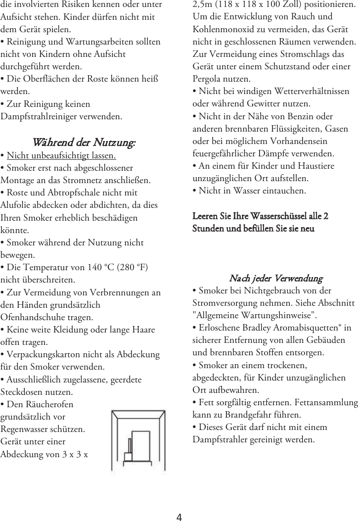 4 die involvierten Risiken kennen oder unter Aufsicht stehen. Kinder dürfen nicht mit dem Gerät spielen. • Reinigung und Wartungsarbeiten solltennicht von Kindern ohne Aufsicht durchgeführt werden. • Die Oberflächen der Roste können heißwerden. • Zur Reinigung keinenDampfstrahlreiniger verwenden. Während der Nutzung: • Nicht unbeaufsichtigt lassen.• Smoker erst nach abgeschlossenerMontage an das Stromnetz anschließen. • Roste und Abtropfschale nicht mitAlufolie abdecken oder abdichten, da dies Ihren Smoker erheblich beschädigen könnte.  • Smoker während der Nutzung nichtbewegen. • Die Temperatur von 140 °C (280 °F)nicht überschreiten. • Zur Vermeidung von Verbrennungen anden Händen grundsätzlich Ofenhandschuhe tragen. • Keine weite Kleidung oder lange Haareoffen tragen. • Verpackungskarton nicht als Abdeckungfür den Smoker verwenden. • Ausschließlich zugelassene, geerdeteSteckdosen nutzen. • Den Räucherofengrundsätzlich vor Regenwasser schützen.  Gerät unter einer Abdeckung von 3 x 3 x 2,5m (118 x 118 x 100 Zoll) positionieren. Um die Entwicklung von Rauch und Kohlenmonoxid zu vermeiden, das Gerät nicht in geschlossenen Räumen verwenden. Zur Vermeidung eines Stromschlags das Gerät unter einem Schutzstand oder einer Pergola nutzen. • Nicht bei windigen Wetterverhältnissenoder während Gewitter nutzen. • Nicht in der Nähe von Benzin oderanderen brennbaren Flüssigkeiten, Gasen oder bei möglichem Vorhandensein feuergefährlicher Dämpfe verwenden. • An einem für Kinder und Haustiereunzugänglichen Ort aufstellen. • Nicht in Wasser eintauchen.-FFSFO4JF*ISF8BTTFSTDIàTTFMBMMF4UVOEFOVOECFGàMMFO4JFTJFOFVNach jeder Verwendung • Smoker bei Nichtgebrauch von derStromversorgung nehmen. Siehe Abschnitt &quot;Allgemeine Wartungshinweise&quot;. • Erloschene Bradley Aromabisquetten® insicherer Entfernung von allen Gebäuden und brennbaren Stoffen entsorgen.  • Smoker an einem trockenen,abgedeckten, für Kinder unzugänglichen Ort aufbewahren. • Fett sorgfältig entfernen. Fettansammlungkann zu Brandgefahr führen. • Dieses Gerät darf nicht mit einemDampfstrahler gereinigt werden.