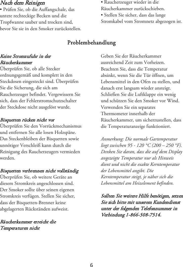 6 Nach dem Reinigen • Prüfen Sie, ob die Auffangschale, dasuntere rechteckige Becken und die Tropfwanne sauber und trocken sind, bevor Sie sie in den Smoker zurückstellen. • Raucherzeuger wieder in dieRäucherkammer zurückschieben. • Stellen Sie sicher, dass das langeStromkabel vom Stromnetz abgezogen ist. Problembehandlung Keine Stromzufuhr in derRäucherkammer Überprüfen Sie, ob alle Stecker ordnungsgemäß und komplett in den Steckdosen eingesteckt sind. Überprüfen Sie die Sicherung, die sich am Raucherzeuger befindet. Vergewissern Sie sich, dass der Fehlerstromschutzschalter der Steckdose nicht ausgelöst wurde. Bisquetten rücken nicht vor Überprüfen Sie den Vorrückmechanismus und entfernen Sie alle losen Holzspäne. Das Steckenbleiben der Bisquetten sowie unnötiger Verschleiß kann durch die Reinigung des Raucherzeugers vermieden werden. Bisquetten verbrennen nicht vollständig Überprüfen Sie, ob weitere Geräte an diesem Stromkreis angeschlossen sind. Der Smoker sollte über seinen eigenen Stromkreis verfügen. Stellen Sie sicher, dass der Bisquetten-Brenner keine abgelagerten Rückständen aufweist. Räucherkammer erreicht die Temperaturen nicht Geben Sie der Räucherkammer ausreichend Zeit zum Vorheizen. Beachten Sie, dass die Temperatur absinkt, wenn Sie die Tür öffnen, um Lebensmittel in den Ofen zu stellen, und danach erst langsam wieder ansteigt. Schließen Sie die Luftklappe ein wenig und schützen Sie den Smoker vor Wind. Verwenden Sie ein separates Thermometer innerhalb der Räucherkammer, um sicherzustellen, dass die Temperaturanzeige funktioniert.  Anmerkung: Die normale Gartemperatur liegt zwischen 95 - 120 °C (200 – 250 °F). Denken Sie daran, dass die auf dem Display angezeigte Temperatur nur als Hinweis dient und nicht die exakte Kerntemperatur der Lebensmittel angibt. Die Kerntemperatur steigt, je näher sich die Lebensmittel am Heizelement befinden. Sollten Sie weitere Hilfe benötigen, setzen Sie sich bitte mit unserem Kundendienst unter der folgenden Telefonnummer in Verbindung 1-866-508-7514. 