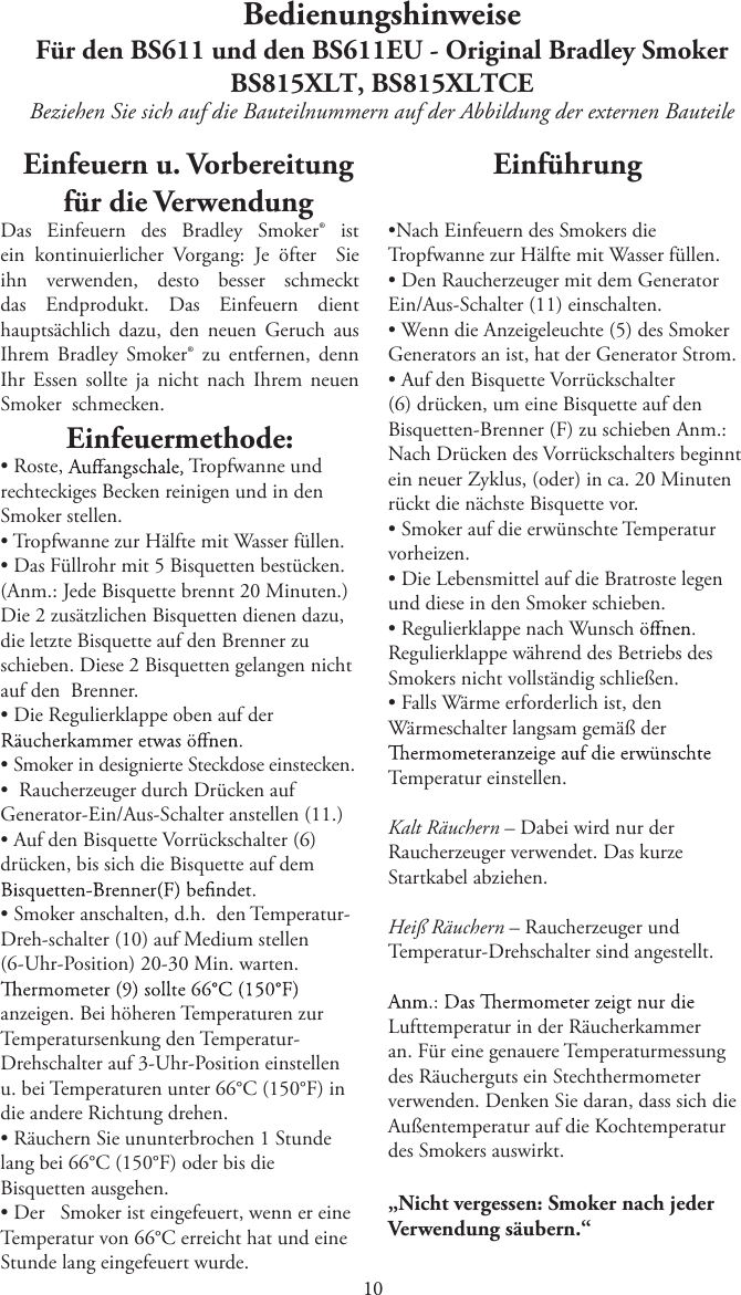 BedienungshinweiseFür den BS611 und den BS611EU - Original Bradley SmokerBS815XLT, BS815XLTCEBeziehen Sie sich auf die Bauteilnummern auf der Abbildung der externen Bauteile Einfeuern u. Vorbereitung für die VerwendungDas  Einfeuern  des  Bradley  Smoker®  ist ein  kontinuierlicher  Vorgang:  Je  öfter    Sie ihn  verwenden,  desto  besser  schmeckt das  Endprodukt.  Das  Einfeuern  dient hauptsächlich  dazu,  den  neuen  Geruch  aus Ihrem  Bradley  Smoker®  zu  entfernen,  denn   neuen merhI hcan thcin aj etllos nessE rhISmoker  schmecken.Einfeuermethode:tRoste,  Tropfwanne und rechteckiges Becken reinigen und in den Smoker stellen.t Tropfwanne zur Hälfte mit Wasser füllen.tDas Füllrohr mit 5 Bisquetten bestücken.(Anm.: Jede Bisquette brennt 20 Minuten.) Die 2 zusätzlichen Bisquetten dienen dazu, die letzte Bisquette auf den Brenner zu schieben. Diese 2 Bisquetten gelangen nicht auf den  Brenner.tDie Regulierklappe oben auf dertSmoker in designierte Steckdose einstecken.t   Raucherzeuger durch Drücken aufGenerator-Ein/Aus-Schalter anstellen (11.)tAuf den Bisquette Vorrückschalter (6)drücken, bis sich die Bisquette auf dem tSmoker anschalten, d.h.   den Temperatur-Dreh-schalter (10) auf Medium stellen (6-Uhr-Position) 20-30 Min. warten. anzeigen. Bei höheren Temperaturen zur Temperatursenkung den Temperatur-Drehschalter auf 3-Uhr-Position einstellen u. bei Temperaturen unter 66°C (150°F) indie andere Richtung drehen.tRäuchern Sie ununterbrochen 1 Stundelang bei 66°C (150°F) oder bis die Bisquetten ausgehen.tDer     Smoker ist eingefeuert, wenn er eineTemperatur von 66°C erreicht hat und eine Stunde lang eingefeuert wurde.EinführungtNach Einfeuern des Smokers dieTropfwanne zur Hälfte mit Wasser füllen.tDen Raucherzeuger mit dem GeneratorEin/Aus-Schalter (11) einschalten.tWenn die Anzeigeleuchte (5) des SmokerGenerators an ist, hat der Generator Strom.tAuf den Bisquette Vorrückschalter(6) drücken, um eine Bisquette auf den Bisquetten-Brenner (F) zu schieben Anm.: Nach Drücken des Vorrückschalters beginnt ein neuer Zyklus, (oder) in ca. 20 Minuten rückt die nächste Bisquette vor.tSmoker auf die erwünschte Temperaturvorheizen.tDie Lebensmittel auf die Bratroste legenund diese in den Smoker schieben.tRegulierklappe nach WunschRegulierklappe während des Betriebs des Smokers nicht vollständig schließen.tFalls Wärme erforderlich ist, denWärmeschalter langsam gemäß der Temperatur einstellen.Kalt Räuchern – Dabei wird nur der Raucherzeuger verwendet. Das kurze Startkabel abziehen.Heiß Räuchern – Raucherzeuger und Temperatur-Drehschalter sind angestellt.Lufttemperatur in der Räucherkammer an. Für eine genauere Temperaturmessung des Räucherguts ein Stechthermometer verwenden. Denken Sie daran, dass sich die Außentemperatur auf die Kochtemperatur des Smokers auswirkt.„Nicht vergessen: Smoker nach jeder Verwendung säubern.“