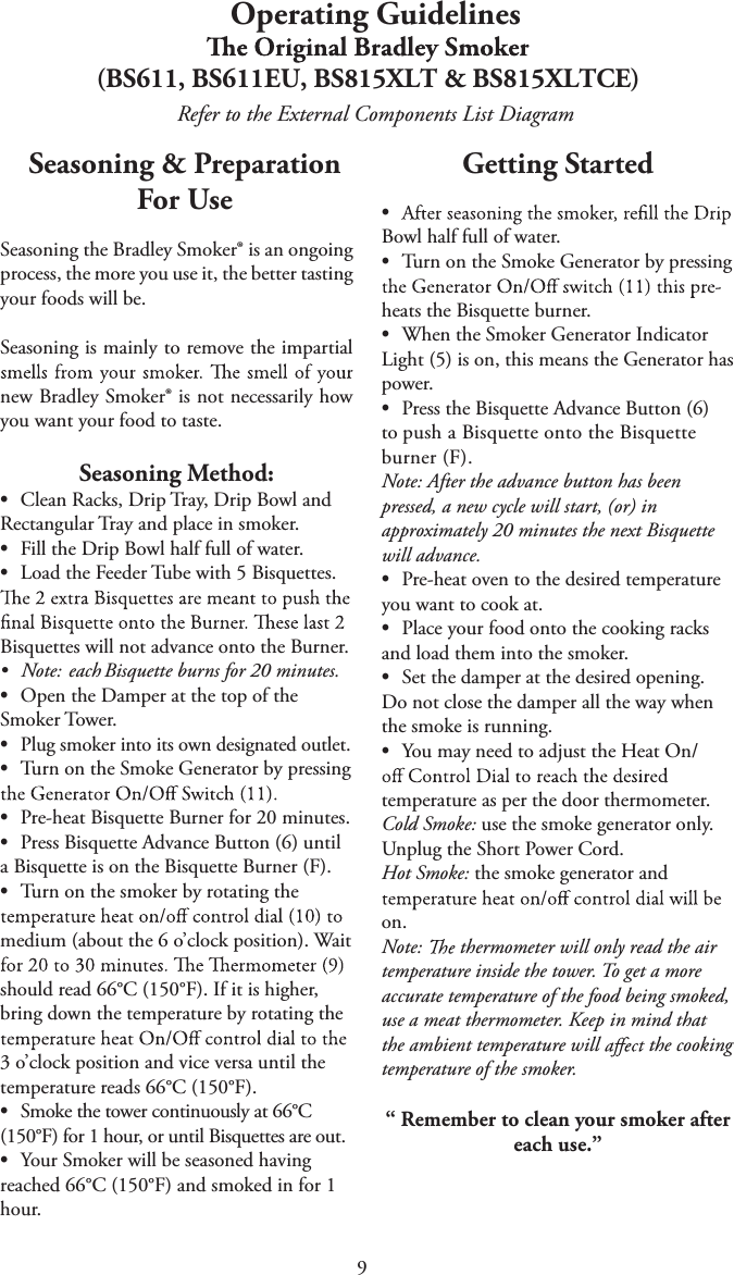 9Operating Guidelines(BS611, BS611EU, BS815XLT &amp; BS815XLTCE)Refer to the External Components List DiagramSeasoning &amp; Preparation For UseSeasoning the Bradley Smoker® is an ongoing process, the more you use it, the better tasting your foods will be.Seasoning is mainly to remove the impartial new Bradley Smoker® is not necessarily how you want your food to taste.Seasoning Method:tClean Racks, Drip Tray, Drip Bowl andRectangular Tray and place in smoker.tFill the Drip Bowl half full of water.tLoad the Feeder Tube with 5 Bisquettes.Bisquettes will not advance onto the Burner.tNote: each Bisquette burns for 20 minutes.tOpen the Damper at the top of theSmoker Tower.tPlug smoker into its own designated outlet.tTurn on the Smoke Generator by pressingtPre-heat Bisquette Burner for 20 minutes.tPress Bisquette Advance Button (6) untila Bisquette is on the Bisquette Burner (F).tTurn on the smoker by rotating themedium (about the 6 o’clock position). Wait should read 66°C (150°F). If it is higher, bring down the temperature by rotating the 3 o’clock position and vice versa until the temperature reads 66°C (150°F).tSmoke the tower continuously at 66°C(150°F) for 1 hour, or until Bisquettes are out.tYour Smoker will be seasoned havingreached 66°C (150°F) and smoked in for 1 hour.Getting Startedt Bowl half full of water.tTurn on the Smoke Generator by pressingheats the Bisquette burner.tWhen the Smoker Generator IndicatorLight (5) is on, this means the Generator has power.tPress the Bisquette Advance Button (6)to push a Bisquette onto the Bisquette burner (F). Note: After the advance button has been pressed, a new cycle will start, (or) in approximately 20 minutes the next Bisquette will advance.tPre-heat oven to the desired temperatureyou want to cook at.tPlace your food onto the cooking racksand load them into the smoker.tSet the damper at the desired opening.Do not close the damper all the way when the smoke is running.tYou may need to adjust the Heat On/temperature as per the door thermometer.Cold Smoke: use the smoke generator only. Unplug the Short Power Cord.Hot Smoke: the smoke generator and on.Note:   thermometer will only read the air temperature inside the tower. To get a more accurate temperature of the food being smoked, use a meat thermometer. Keep in mind that the ambient temperature will   the cooking temperature of the smoker.“ Remember to clean your smoker after each use.”