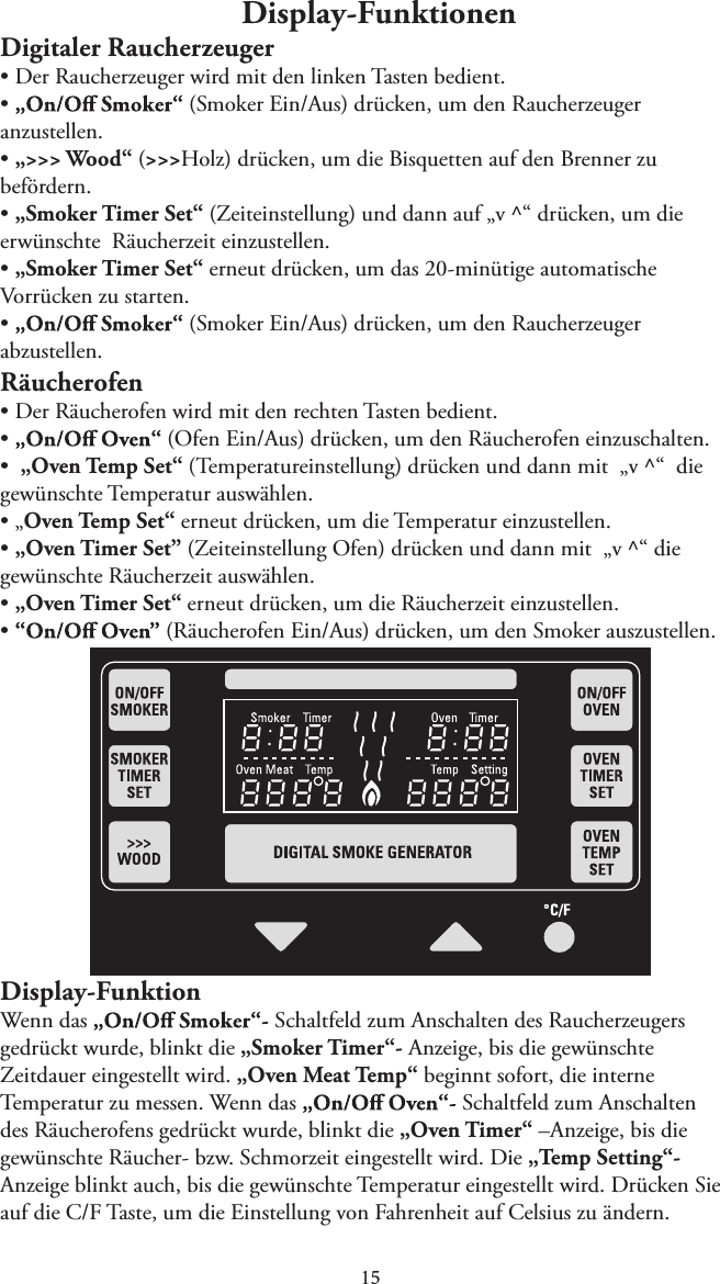 1Display-FunktionenDigitaler RaucherzeugertDer Raucherzeuger wird mit den linken Tasten bedient.t   (Smoker Ein/Aus) drücken, um den Raucherzeuger anzustellen.t„&gt;&gt;&gt; Wood“ (&gt;&gt;&gt;Holz) drücken, um die Bisquetten auf den Brenner zubefördern.t„Smoker Timer Set“ (Zeiteinstellung) und dann auf „v ^“ drücken, um dieerwünschte  Räucherzeit einzustellen.t„Smoker Timer Set“ erneut drücken, um das 20-minütige automatischeVorrücken zu starten.t   (Smoker Ein/Aus) drücken, um den Raucherzeuger abzustellen.RäucherofentDer Räucherofen wird mit den rechten Tasten bedient.t  (Ofen Ein/Aus) drücken, um den Räucherofen einzuschalten.t„Oven Temp Set“ (Temperatureinstellung) drücken und dann mit  „v ^“  diegewünschte Temperatur auswählen.t„Oven Temp Set“ erneut drücken, um die Temperatur einzustellen.t„Oven Timer Set” (Zeiteinstellung Ofen) drücken und dann mit  „v ^“ diegewünschte Räucherzeit auswählen.t„Oven Timer Set“ erneut drücken, um die Räucherzeit einzustellen.t   (Räucherofen Ein/Aus) drücken, um den Smoker auszustellen.Display-FunktionWenn das  Schaltfeld zum Anschalten des Raucherzeugers gedrückt wurde, blinkt die „Smoker Timer“- Anzeige, bis die gewünschte Zeitdauer eingestellt wird. „Oven Meat Temp“ beginnt sofort, die interne Temperatur zu messen. Wenn das   Schaltfeld zum Anschalten des Räucherofens gedrückt wurde, blinkt die „Oven Timer“ –Anzeige, bis die gewünschte Räucher- bzw. Schmorzeit eingestellt wird. Die „Temp Setting“-Anzeige blinkt auch, bis die gewünschte Temperatur eingestellt wird. Drücken Sie auf die C/F Taste, um die Einstellung von Fahrenheit auf Celsius zu ändern.