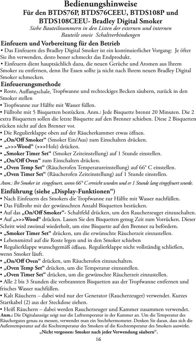 BedienungshinweiseFür den BTDS76P, BTDS76CEEU, BTDS108P undBTDS108CEEU- Bradley Digital SmokerSiehe Bauteilnummern in den Listen der externen und internen Bauteile sowie   SchaltverbindungenEinfeuern und Vorbereitung für den BetriebtDas Einfeuern des Bradley Digital Smoker ist ein kontinuierlicher Vorgang:  Je öfterSie ihn verwenden, desto besser schmeckt das Endprodukt.tEinfeuern dient hauptsächlich dazu, die neuen Gerüche und Aromen aus IhremSmoker zu entfernen, denn Ihr Essen sollte ja nicht nach Ihrem neuen Bradley Digital Smoker schmecken.EinfeuerungsmethodetRoste,  Tropfwanne und rechteckiges Becken säubern, zurück in den Smoker stellent Tropfwanne zur Hälfte mit Wasser füllen.tFüllrohr mit 5 Bisquetten bestücken. Anm.: Jede Bisquette brennt 20 Minuten. Die 2extra Bisquetten sollen die letzte Bisquette auf den Brenner schieben. Diese 2 Bisquetten rücken nicht auf den Brenner vor.tDie Regulierklappe oben auf der Räucherkammer etwast   (Smoker Ein/Aus) zum Einschalten drücken.t„&gt;&gt;&gt;Wood“ (&gt;&gt;&gt;Holz) drücken.t„Smoker Timer Set“ (Smoker Zeiteinstellung) auf 1 Stunde einstellen.t   zum Einschalten drücken.t„Oven Temp Set“ (Räucherofen Temperatureinstellung) auf 66° C einstellen.t„Oven Timer Set“ (Räucherofen Zeiteinstellung) auf 1 Stunde einstellen.Anm.: Ihr Smoker ist   eingefeuert, wenn 66° C erreicht wurden und er 1 Stunde lang eingefeuert wurde.Einführung (siehe „Display-Funktionen“)tNach Einfeuern des Smokers die Tropfwanne zur Hälfte mit Wasser nachfüllen.tDas Füllrohr mit der gewünschten Anzahl Bisquetten bestücken.tAuf das  Schaltfeld drücken, um den Raucherzeuger einzuschalten.tAuf „&gt;&gt;&gt;Wood“ drücken. Lassen Sie den Bisquetten genug Zeit zum Vorrücken. DieserSchritt wird zweimal wiederholt, um eine Bisquette auf den Brenner zu befördern. t„Smoker Timer Set“ drücken, um die erwünschte Räucherzeit einzustellen.tLebensmittel auf die Roste legen und in den Smoker schiebentRegulierklappe wunschgemäß  Regulierklappe nicht vollständig schließen, wenn Smoker läuft.t   drücken, um Räucherofen einzuschalten.t„Oven Temp Set“ drücken, um die Temperatur einzustellen.t„Oven Timer Set“ drücken, um die gewünschte Räucherzeit einzustellen.tAlle 2 bis 3 Stunden die verbrannten Bisquetten aus der Tropfwanne entfernen undfrisches Wasser nachfüllen.tKalt Räuchern – dabei wird nur der Generator (Raucherzeuger) verwendet. KurzesStartkabel (2) aus der Steckdose ziehen.tHeiß Räuchern – dabei werden Raucherzeuger und Kammer zusammen verwendet.Anm.: Die Digitalanzeige zeigt nur die Lufttemperatur in der Kammer an. Um die Temperatur des Räuchergutes genau zu messen, verwendet man ein Stechthermometer. Denken Sie daran, dass sich die Außentemperatur auf die Kochtemperatur des Smokers uf die Kochtemperatur des Smokers auswirkt. „Nicht vergessen: Smoker nach jeder Verwendung säubern“. 1 