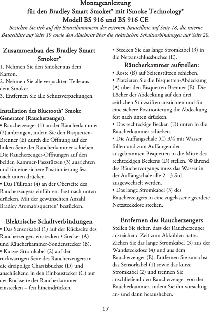 1ϳ Montageanleitung für den Bradley Smart Smoker® mit iSmoke Technology® Modell BS 916 und BS 916 CE Beziehen Sie sich auf die Bauteilnummern der externen Bauteilliste auf Seite 1, die interne Bauteilliste auf Seite 1 sowie den Abschnitt über die elektrischen Schaltverbindungen auf Seite . Zusammenbau des Bradley Smart Smoker® 1. Nehmen Sie den Smoker aus demKarton. 2. Nehmen Sie alle verpackten Teile ausdem Smoker. 3. Entfernen Sie alle Schutzverpackungen.Installation des Bluetooth® Smoke Generator (Raucherzeuger): • Raucherzeuger (1) an der Räucherkammer(2) anbringen, indem Sie den Bisquetten-Brenner (E) durch die Öffnung auf der linken Seite der Räucherkammer schieben. Die Raucherzeuger-Öffnungen auf den beiden Kammer-Passstützen (3) ausrichten und für eine sichere Positionierung fest nach unten drücken. • Das Füllrohr (4) an der Oberseite desRaucherzeugers einführen. Fest nach unten drücken. Mit der gewünschten Anzahl Bradley Aromabisquetten® bestücken. Elektrische Schaltverbindungen • Das Sensorkabel (1) auf der Rückseite desRaucherzeugers einstecken • Stecker (A) und Räucherkammer-Sondenstecker (B). • Kurzes Stromkabel (2) auf derrückwärtigen Seite des Raucherzeugers in die dreipolige Chassisbuchse (D) und anschließend in den Einbaustecker (C) auf der Rückseite der Räucherkammer einstecken – fest hineindrücken. • Stecken Sie das lange Stromkabel (3) indie Netzanschlussbuchse (E). Räucherkammer aufstellen: • Roste (B) auf Seitenstützen schieben.• Platzieren Sie die Bisquetten-Abdeckung(A) über den Bisquetten-Brenner (E). Die Löcher der Abdeckung auf den drei seitlichen Stützstiften ausrichten und für eine sichere Positionierung die Abdeckung fest nach unten drücken. • Das rechteckige Becken (D) unten in dieRäucherkammer schieben. • Die Auffangschale (C) 3/4 mit Wasserfüllen und zum Auffangen der ausgebrannten Bisquetten in die Mitte des rechteckigen Beckens (D) stellen. Während des Räuchervorgangs muss das Wasser in der Auffangschale alle 2 - 3 Std. ausgewechselt werden. • Das lange Stromkabel (3) desRaucherzeugers in eine zugelassene geerdete Netzsteckdose stecken. Entfernen des Raucherzeugers Stellen Sie sicher, dass der Raucherzeuger ausreichend Zeit zum Abkühlen hatte. Ziehen Sie das lange Stromkabel (3) aus der Wandsteckdose (4) und aus dem Raucherzeuger (E). Entfernen Sie zunächst das Sensorkabel (1) sowie das kurze Stromkabel (2) und trennen Sie anschließend den Raucherzeuger von der Räucherkammer, indem Sie ihn vorsichtig an- und dann herausheben.