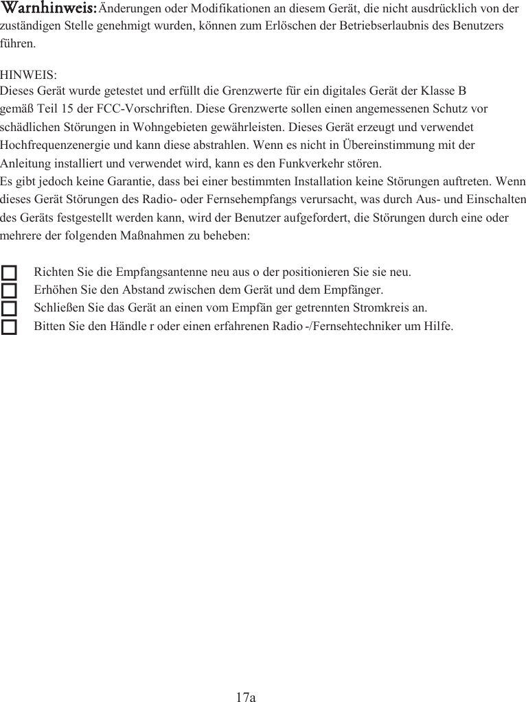 17azuständigen Stelle genehmigt wurden, können zum Erlöschen der Betriebserlaubnis des Benutzers  Hochfrequenzenergie und kann diese abstrahlen. Wenn es nicht in Übereinstimmung mit der des Geräts festgestellt werden kann, wird der Benutzer aufgefordert, die Störungen durch eine oder   Richten Sie die Empfangsantenne neu aus o der positionieren Sie sie neu.   Erhöhen Sie den Abstand zwischen  dem Gerät und dem Empfänger.    Schließen Sie das Gerät an einen vom Empfän ger getrennten Stromkreis an.    Bitten Sie den Händle r oder einen erfahrenen Radio -/Fernsehtechniker um Hilfe.  führen. gemäß Teil 15 der FCC-Vorschriften. Diese Grenzwerte sollen einen angemessenen Schutz vor schädlichen Störungen in Wohngebieten gewährleisten. Dieses Gerät erzeugt und verwendet Anleitung installiert und verwendet wird, kann es den Funkverkehr stören. Es gibt jedoch keine Garantie, dass bei einer bestimmten Installation keine Störungen auftreten. Wenn dieses Gerät Störungen des Radio- oder Fernsehempfangs verursacht, was durch Aus- und Einschalten mehrere der folgenden Maßnahmen zu beheben: HINWEIS: Dieses Gerät wurde getestet und erfüllt die Grenzwerte für ein digitales Gerät der Klasse B Warnhinweis:Änderungen oder Modifikationen an diesem Gerät, die nicht ausdrücklich von der 