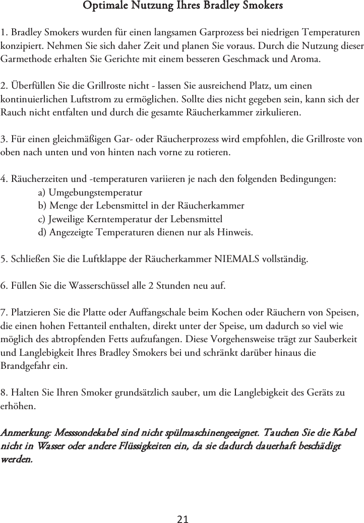 2ϭ Optimale Nutzung Ihres Bradley Smokers 1. Bradley Smokers wurden für einen langsamen Garprozess bei niedrigen Temperaturenkonzipiert. Nehmen Sie sich daher Zeit und planen Sie voraus. Durch die Nutzung dieser Garmethode erhalten Sie Gerichte mit einem besseren Geschmack und Aroma. 2. Überfüllen Sie die Grillroste nicht - lassen Sie ausreichend Platz, um einenkontinuierlichen Luftstrom zu ermöglichen. Sollte dies nicht gegeben sein, kann sich der Rauch nicht entfalten und durch die gesamte Räucherkammer zirkulieren. 3. Für einen gleichmäßigen Gar- oder Räucherprozess wird empfohlen, die Grillroste vonoben nach unten und von hinten nach vorne zu rotieren. 4. Räucherzeiten und -temperaturen variieren je nach den folgenden Bedingungen:a) Umgebungstemperaturb) Menge der Lebensmittel in der Räucherkammerc) Jeweilige Kerntemperatur der Lebensmitteld) Angezeigte Temperaturen dienen nur als Hinweis.5. Schließen Sie die Luftklappe der Räucherkammer NIEMALS vollständig.6. Füllen Sie die Wasserschüssel alle 2 Stunden neu auf.7. Platzieren Sie die Platte oder Auffangschale beim Kochen oder Räuchern von Speisen,die einen hohen Fettanteil enthalten, direkt unter der Speise, um dadurch so viel wie möglich des abtropfenden Fetts aufzufangen. Diese Vorgehensweise trägt zur Sauberkeit und Langlebigkeit Ihres Bradley Smokers bei und schränkt darüber hinaus die Brandgefahr ein.  8. Halten Sie Ihren Smoker grundsätzlich sauber, um die Langlebigkeit des Geräts zuerhöhen. Anmerkung: Messsondekabel sind nicht spülmaschinengeeignet. Tauchen Sie die Kabel nicht in Wasser oder andere Flüssigkeiten ein, da sie dadurch dauerhaft beschädigt werden. 