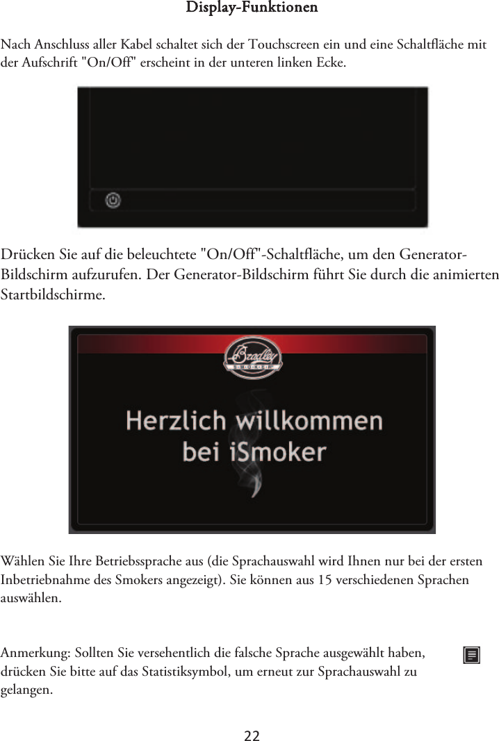 2Ϯ Display-Funktionen Nach Anschluss aller Kabel schaltet sich der Touchscreen ein und eine Schaltfläche mit der Aufschrift &quot;On/Off&quot; erscheint in der unteren linken Ecke. Drücken Sie auf die beleuchtete &quot;On/Off&quot;-Schaltfläche, um den Generator-Bildschirm aufzurufen. Der Generator-Bildschirm führt Sie durch die animierten Startbildschirme. Wählen Sie Ihre Betriebssprache aus (die Sprachauswahl wird Ihnen nur bei der ersten Inbetriebnahme des Smokers angezeigt). Sie können aus 15 verschiedenen Sprachen auswählen. Anmerkung: Sollten Sie versehentlich die falsche Sprache ausgewählt haben, drücken Sie bitte auf das Statistiksymbol, um erneut zur Sprachauswahl zu gelangen. 