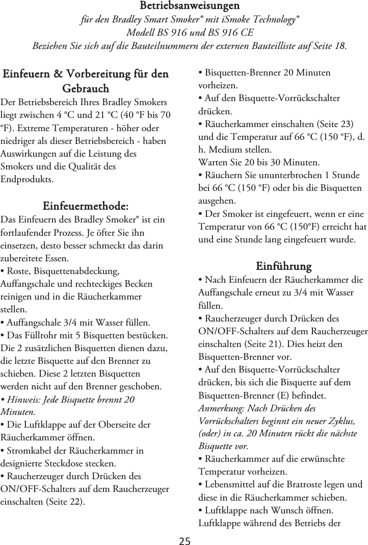 2ϱ Betriebsanweisungen für den Bradley Smart Smoker® mit iSmoke Technology® Modell BS 916 und BS 916 CE Beziehen Sie sich auf die Bauteilnummern der externen Bauteilliste auf Seite 1. Einfeuern &amp; Vorbereitung für den Gebrauch Der Betriebsbereich Ihres Bradley Smokers liegt zwischen 4 °C und 21 °C (40 °F bis 70 °F). Extreme Temperaturen - höher oder niedriger als dieser Betriebsbereich - haben Auswirkungen auf die Leistung des Smokers und die Qualität des Endprodukts. Einfeuermethode: Das Einfeuern des Bradley Smoker® ist ein fortlaufender Prozess. Je öfter Sie ihn einsetzen, desto besser schmeckt das darin zubereitete Essen. • Roste, Bisquettenabdeckung,Auffangschale und rechteckiges Becken reinigen und in die Räucherkammer stellen. • Auffangschale 3/4 mit Wasser füllen.• Das Füllrohr mit 5 Bisquetten bestücken.Die 2 zusätzlichen Bisquetten dienen dazu, die letzte Bisquette auf den Brenner zu schieben. Diese 2 letzten Bisquetten werden nicht auf den Brenner geschoben. • Hinweis: Jede Bisquette brennt 20Minuten. • Die Luftklappe auf der Oberseite derRäucherkammer öffnen. • Stromkabel der Räucherkammer indesignierte Steckdose stecken. • Raucherzeuger durch Drücken desON/OFF-Schalters auf dem Raucherzeuger einschalten (Seite 2). • Bisquetten-Brenner 20 Minutenvorheizen. • Auf den Bisquette-Vorrückschalterdrücken. •Räucherkammer einschalten (Seite 2)und die Temperatur auf 66 °C (150 °F), d. h. Medium stellen.Warten Sie 20 bis 30 Minuten. • Räuchern Sie ununterbrochen 1 Stundebei 66 °C (150 °F) oder bis die Bisquetten ausgehen. • Der Smoker ist eingefeuert, wenn er eineTemperatur von 66 °C (150°F) erreicht hat und eine Stunde lang eingefeuert wurde. Einführung • Nach Einfeuern der Räucherkammer dieAuffangschale erneut zu 3/4 mit Wasser füllen. • Raucherzeuger durch Drücken desON/OFF-Schalters auf dem Raucherzeuger einschalten (Seite 21). Dies heizt den Bisquetten-Brenner vor. • Auf den Bisquette-Vorrückschalterdrücken, bis sich die Bisquette auf dem Bisquetten-Brenner (E) befindet. Anmerkung: Nach Drücken des Vorrückschalters beginnt ein neuer Zyklus, (oder) in ca. 20 Minuten rückt die nächste Bisquette vor. • Räucherkammer auf die erwünschteTemperatur vorheizen. • Lebensmittel auf die Bratroste legen unddiese in die Räucherkammer schieben. • Luftklappe nach Wunsch öffnen.Luftklappe während des Betriebs der 