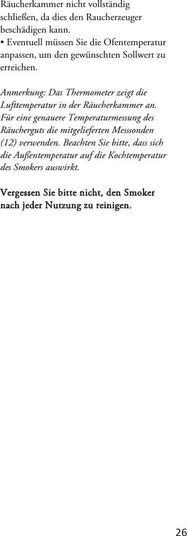 2ϲ Räucherkammer nicht vollständig schließen, da dies den Raucherzeuger beschädigen kann. • Eventuell müssen Sie die Ofentemperaturanpassen, um den gewünschten Sollwert zu erreichen.  Anmerkung: Das Thermometer zeigt die Lufttemperatur in der Räucherkammer an.  Für eine genauere Temperaturmessung des Räucherguts die mitgelieferten Messsonden (12) verwenden. Beachten Sie bitte, dass sich die Außentemperatur auf die Kochtemperatur des Smokers auswirkt. Vergessen Sie bitte nicht, den Smoker nach jeder Nutzung zu reinigen. 