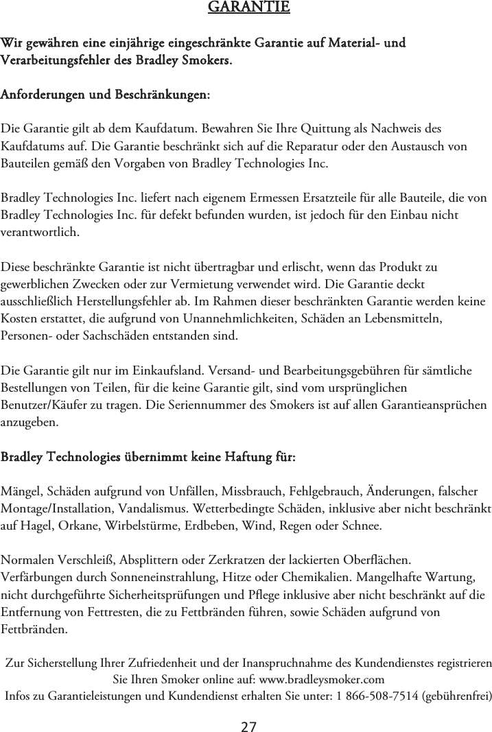 2ϳ GARANTIE Wir gewähren eine einjährige eingeschränkte Garantie auf Material- und Verarbeitungsfehler des Bradley Smokers. Anforderungen und Beschränkungen: Die Garantie gilt ab dem Kaufdatum. Bewahren Sie Ihre Quittung als Nachweis des Kaufdatums auf. Die Garantie beschränkt sich auf die Reparatur oder den Austausch von Bauteilen gemäß den Vorgaben von Bradley Technologies Inc. Bradley Technologies Inc. liefert nach eigenem Ermessen Ersatzteile für alle Bauteile, die von Bradley Technologies Inc. für defekt befunden wurden, ist jedoch für den Einbau nicht verantwortlich. Diese beschränkte Garantie ist nicht übertragbar und erlischt, wenn das Produkt zu gewerblichen Zwecken oder zur Vermietung verwendet wird. Die Garantie deckt ausschließlich Herstellungsfehler ab. Im Rahmen dieser beschränkten Garantie werden keine Kosten erstattet, die aufgrund von Unannehmlichkeiten, Schäden an Lebensmitteln, Personen- oder Sachschäden entstanden sind. Die Garantie gilt nur im Einkaufsland. Versand- und Bearbeitungsgebühren für sämtliche Bestellungen von Teilen, für die keine Garantie gilt, sind vom ursprünglichen Benutzer/Käufer zu tragen. Die Seriennummer des Smokers ist auf allen Garantieansprüchen anzugeben. Bradley Technologies übernimmt keine Haftung für: Mängel, Schäden aufgrund von Unfällen, Missbrauch, Fehlgebrauch, Änderungen, falscher Montage/Installation, Vandalismus. Wetterbedingte Schäden, inklusive aber nicht beschränkt auf Hagel, Orkane, Wirbelstürme, Erdbeben, Wind, Regen oder Schnee. Normalen Verschleiß, Absplittern oder Zerkratzen der lackierten Oberflächen. Verfärbungen durch Sonneneinstrahlung, Hitze oder Chemikalien. Mangelhafte Wartung, nicht durchgeführte Sicherheitsprüfungen und Pflege inklusive aber nicht beschränkt auf die Entfernung von Fettresten, die zu Fettbränden führen, sowie Schäden aufgrund von Fettbränden.  Zur Sicherstellung Ihrer Zufriedenheit und der Inanspruchnahme des Kundendienstes registrieren Sie Ihren Smoker online auf: www.bradleysmoker.com Infos zu Garantieleistungen und Kundendienst erhalten Sie unter: 1 866-508-7514 (gebührenfrei) 
