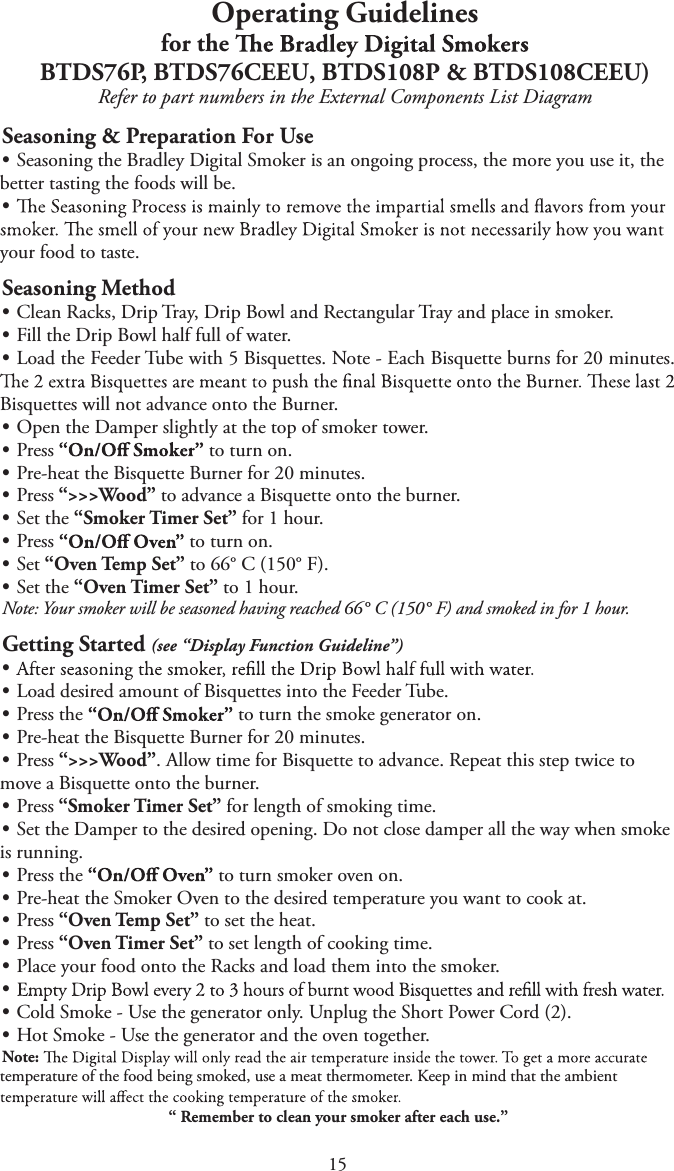15Operating Guidelinesfor the BTDS76P, BTDS76CEEU, BTDS108P &amp; BTDS108CEEU)Refer to part numbers in the External Components List DiagramSeasoning &amp; Preparation For UsetSeasoning the Bradley Digital Smoker is an ongoing process, the more you use it, thebetter tasting the foods will be.tyour food to taste.Seasoning MethodtClean Racks, Drip Tray, Drip Bowl and Rectangular Tray and place in smoker.tFill the Drip Bowl half full of water.tLoad the Feeder Tube with 5 Bisquettes. Note - Each Bisquette burns for 20 minutes.Bisquettes will not advance onto the Burner.tOpen the Damper slightly at the top of smoker tower.tPress  to turn on.tPre-heat the Bisquette Burner for 20 minutes.tPress “&gt;&gt;&gt;Wood” to advance a Bisquette onto the burner.tSet the “Smoker Timer Set” for 1 hour.tPress  to turn on.tSet “Oven Temp Set” to 66° C (150° F).tSet the “Oven Timer Set” to 1 hour.Note: Your smoker will be seasoned having reached 66° C (150° F) and smoked in for 1 hour.Getting Started (see “Display Function Guideline”)ttLoad desired amount of Bisquettes into the Feeder Tube.tPress the  to turn the smoke generator on.tPre-heat the Bisquette Burner for 20 minutes.tPress “&gt;&gt;&gt;Wood”. Allow time for Bisquette to advance. Repeat this step twice tomove a Bisquette onto the burner.tPress “Smoker Timer Set” for length of smoking time.tSet the Damper to the desired opening. Do not close damper all the way when smokeis running.tPress the  to turn smoker oven on.tPre-heat the Smoker Oven to the desired temperature you want to cook at.tPress “Oven Temp Set” to set the heat.tPress “Oven Timer Set” to set length of cooking time.tPlace your food onto the Racks and load them into the smoker.ttCold Smoke - Use the generator only. Unplug the Short Power Cord (2).tHot Smoke - Use the generator and the oven together.Note: temperature of the food being smoked, use a meat thermometer. Keep in mind that the ambient “ Remember to clean your smoker after each use.”