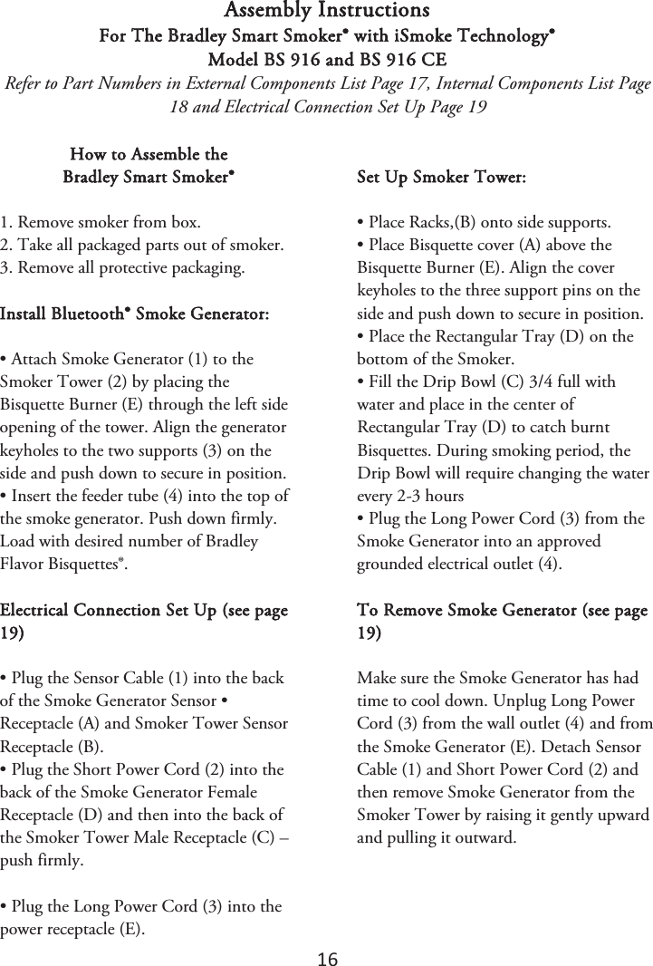 16 Assembly Instructions For The Bradley Smart Smoker® with iSmoke Technology® Model BS 916 and BS 916 CE Refer to Part Numbers in External Components List Page 17, Internal Components List Page 18 and Electrical Connection Set Up Page 19 How to Assemble the  Bradley Smart Smoker® 1. Remove smoker from box.2. Take all packaged parts out of smoker.3. Remove all protective packaging.Install Bluetooth® Smoke Generator: • Attach Smoke Generator (1) to theSmoker Tower (2) by placing the Bisquette Burner (E) through the left side opening of the tower. Align the generator keyholes to the two supports (3) on the side and push down to secure in position. • Insert the feeder tube (4) into the top ofthe smoke generator. Push down firmly. Load with desired number of Bradley Flavor Bisquettes®. Electrical Connection Set Up (see page 19) • Plug the Sensor Cable (1) into the backof the Smoke Generator Sensor • Receptacle (A) and Smoker Tower Sensor Receptacle (B). • Plug the Short Power Cord (2) into theback of the Smoke Generator Female Receptacle (D) and then into the back of the Smoker Tower Male Receptacle (C) – push firmly. • Plug the Long Power Cord (3) into thepower receptacle (E). Set Up Smoker Tower: • Place Racks,(B) onto side supports.• Place Bisquette cover (A) above theBisquette Burner (E). Align the cover keyholes to the three support pins on the side and push down to secure in position. • Place the Rectangular Tray (D) on thebottom of the Smoker. • Fill the Drip Bowl (C) 3/4 full withwater and place in the center of Rectangular Tray (D) to catch burnt Bisquettes. During smoking period, the Drip Bowl will require changing the water every 2-3 hours • Plug the Long Power Cord (3) from theSmoke Generator into an approved grounded electrical outlet (4). To Remove Smoke Generator (see page 19) Make sure the Smoke Generator has had time to cool down. Unplug Long Power Cord (3) from the wall outlet (4) and from the Smoke Generator (E). Detach Sensor Cable (1) and Short Power Cord (2) and then remove Smoke Generator from the Smoker Tower by raising it gently upward and pulling it outward. 