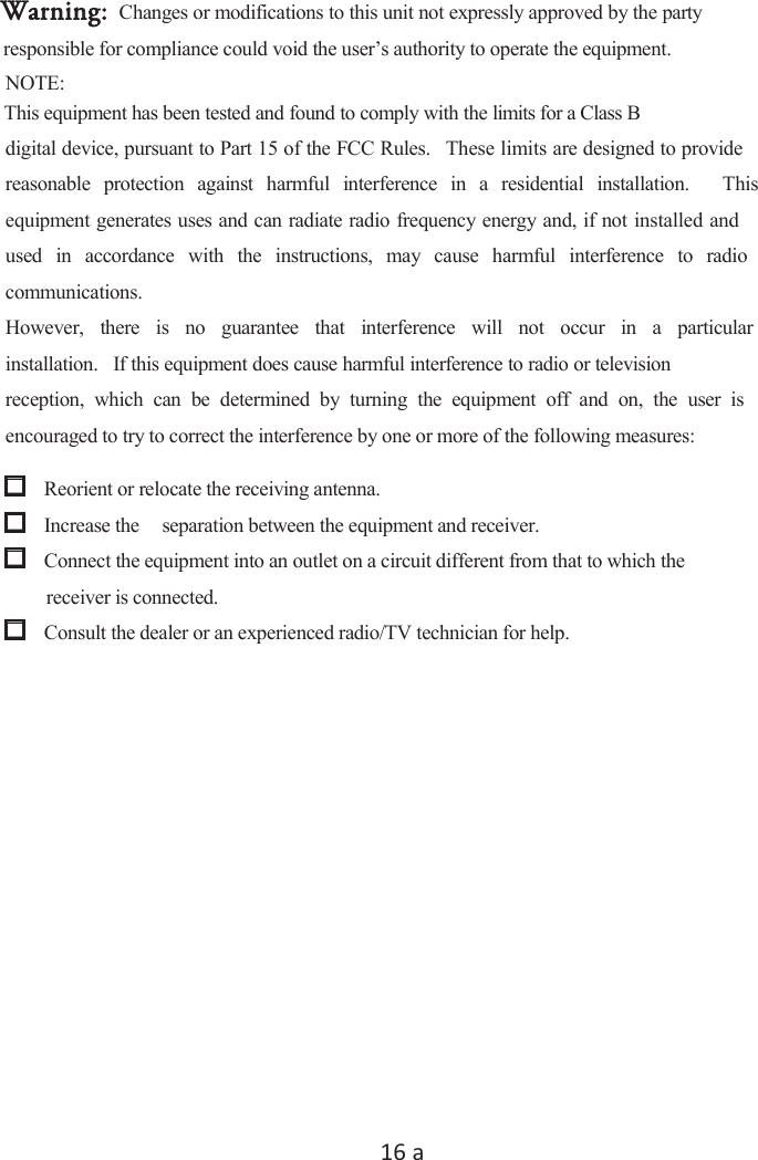 16Ă used  in  accordance  with  the  instructions,  may  cause  harmful  interference  to  radio However,  there  is  no  guarantee  that  interference  will  not  occur  in  a  particular reception,  which  can  be  determined  by  turning  the  equipment  off  and  on,  the  user  is responsible for compliance could void the user’s authority to operate the equipment. digital device, pursuant to Part 15 of the FCC Rules.   These limits are designed to provide reasonable  protection  against  harmful  interference  in  a  residential  installation.    This equipment generates uses and can radiate radio frequency energy and, if not installed and communications. installation.   If this equipment does cause harmful interference to radio or television encouraged to try to correct the interference by one or more of the following measures:   Reorient or relocate the receiving antenna.   Increase the  separation between the equipment and receiver.   Connect the equipment into an outlet on a circuit different from that to which the receiver is connected.  Consult the dealer or an experienced radio/TV technician for help.   Changes or modifications to this unit not expressly approved by the party Warning:NOTE:     This equipment has been tested and found to comply with the limits for a Class B 