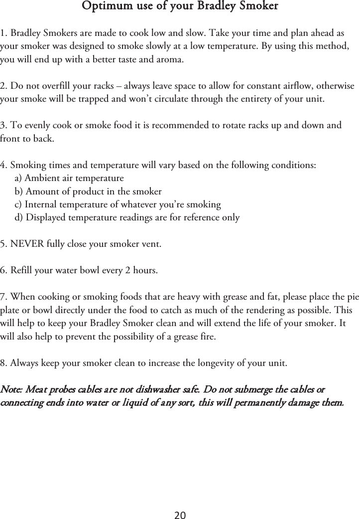 20 Optimum use of your Bradley Smoker 1. Bradley Smokers are made to cook low and slow. Take your time and plan ahead asyour smoker was designed to smoke slowly at a low temperature. By using this method, you will end up with a better taste and aroma. 2. Do not overfill your racks – always leave space to allow for constant airflow, otherwiseyour smoke will be trapped and won’t circulate through the entirety of your unit. 3. To evenly cook or smoke food it is recommended to rotate racks up and down andfront to back. 4. Smoking times and temperature will vary based on the following conditions:a) Ambient air temperatureb) Amount of product in the smokerc) Internal temperature of whatever you’re smokingd) Displayed temperature readings are for reference only5. NEVER fully close your smoker vent.6. Refill your water bowl every 2 hours.7. When cooking or smoking foods that are heavy with grease and fat, please place the pieplate or bowl directly under the food to catch as much of the rendering as possible. This will help to keep your Bradley Smoker clean and will extend the life of your smoker. It will also help to prevent the possibility of a grease fire. 8. Always keep your smoker clean to increase the longevity of your unit.Note: Meat probes cables are not dishwasher safe. Do not submerge the cables or connecting ends into water or liquid of any sort, this will permanently damage them. 