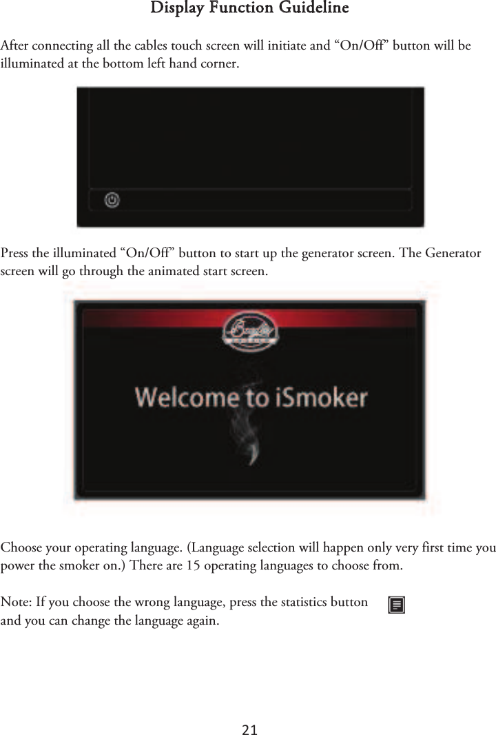 21 Display Function Guideline After connecting all the cables touch screen will initiate and “On/Off” button will be illuminated at the bottom left hand corner. Press the illuminated “On/Off” button to start up the generator screen. The Generator screen will go through the animated start screen. Choose your operating language. (Language selection will happen only very first time you power the smoker on.) There are 15 operating languages to choose from. Note: If you choose the wrong language, press the statistics button and you can change the language again. 