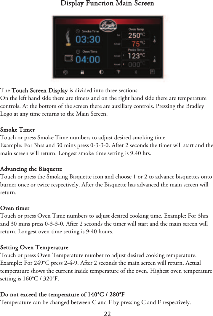 22 Display Function Main Screen The Touch Screen Display is divided into three sections: On the left hand side there are timers and on the right hand side there are temperature controls. At the bottom of the screen there are auxiliary controls. Pressing the Bradley Logo at any time returns to the Main Screen. Smoke Timer Touch or press Smoke Time numbers to adjust desired smoking time. Example: For 3hrs and 30 mins press 0-3-3-0. After 2 seconds the timer will start and the main screen will return. Longest smoke time setting is 9:40 hrs. Advancing the Bisquette Touch or press the Smoking Bisquette icon and choose 1 or 2 to advance bisquettes onto burner once or twice respectively. After the Bisquette has advanced the main screen will return. Oven timer Touch or press Oven Time numbers to adjust desired cooking time. Example: For 3hrs and 30 mins press 0-3-3-0. After 2 seconds the timer will start and the main screen will return. Longest oven time setting is 9:40 hours. Setting Oven Temperature Touch or press Oven Temperature number to adjust desired cooking temperature. Example: For 249°C press 2-4-9. After 2 seconds the main screen will return. Actual temperature shows the current inside temperature of the oven. Highest oven temperature setting is 160°C / 320°F. Do not exceed the temperature of 140°C / 280°F Temperature can be changed between C and F by pressing C and F respectively. 