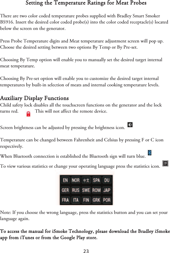 23 Setting the Temperature Ratings for Meat Probes There are two color coded temperature probes supplied with Bradley Smart Smoker BS916. Insert the desired color coded probe(s) into the color coded receptacle(s) located below the screen on the generator.  Press Probe Temperature digits and Meat temperature adjustment screen will pop up. Choose the desired setting between two options By Temp or By Pre-set.  Choosing By Temp option will enable you to manually set the desired target internal meat temperature. Choosing By Pre-set option will enable you to customize the desired target internal temperatures by built-in selection of meats and internal cooking temperature levels. Auxiliary Display Functions Child safety lock disables all the touchscreen functions on the generator and the lock turns red.  This will not affect the remote device.  Screen brightness can be adjusted by pressing the brightness icon. Temperature can be changed between Fahrenheit and Celsius by pressing F or C icon respectively. When Bluetooth connection is established the Bluetooth sign will turn blue.   To view various statistics or change your operating language press the statistics icon. Note: If you choose the wrong language, press the statistics button and you can set your language again. To access the manual for iSmoke Technology, please download the Bradley iSmoke app from iTunes or from the Google Play store. 