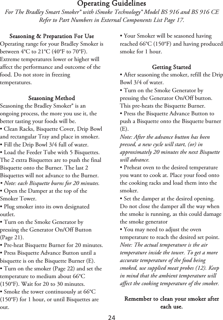 24 Operating Guidelines For The Bradley Smart Smoker® with iSmoke Technology® Model BS 916 and BS 916 CE Refer to Part Numbers in External Components List Page 17. Seasoning &amp; Preparation For Use Operating range for your Bradley Smoker is between 4°C to 21°C (40°F to 70°F). Extreme temperatures lower or higher will affect the performance and outcome of the food. Do not store in freezing temperatures. Seasoning Method Seasoning the Bradley Smoker® is an ongoing process, the more you use it, the better tasting your foods will be. • Clean Racks, Bisquette Cover, Drip Bowland rectangular Tray and place in smoker. • Fill the Drip Bowl 3/4 full of water.• Load the Feeder Tube with 5 Bisquettes.The 2 extra Bisquettes are to push the final Bisquette onto the Burner. The last 2 Bisquettes will not advance to the Burner. • Note: each Bisquette burns for 20 minutes.• Open the Damper at the top of theSmoker Tower. • Plug smoker into its own designatedoutlet. • Turn on the Smoke Generator bypressing the Generator On/Off Button (Page 21). • Pre-heat Bisquette Burner for 20 minutes.• Press Bisquette Advance Button until abisquette is on the Bisquette Burner (E). •Turn on the smoker (Page 2) and set thetemperature to medium about 66°C (150°F). Wait for 20 to 30 minutes. • Smoke the tower continuously at 66°C(150°F) for 1 hour, or until Bisquettes are out. • Your Smoker will be seasoned havingreached 66°C (150°F) and having produced smoke for 1 hour. Getting Started • After seasoning the smoker, refill the DripBowl 3/4 of water. • Turn on the Smoke Generator bypressing the Generator On/Off button. This pre-heats the Bisquette Burner. • Press the Bisquette Advance Button topush a Bisquette onto the Bisquette burner (E). Note: After the advance button has been pressed, a new cycle will start, (or) in approximately 20 minutes the next Bisquette will advance. • Preheat oven to the desired temperatureyou want to cook at. Place your food onto the cooking racks and load them into the smoker. • Set the damper at the desired opening.Do not close the damper all the way when the smoke is running, as this could damage the smoke generator • You may need to adjust the oventemperature to reach the desired set point. Note: The actual temperature is the air temperature inside the tower. To get a more accurate temperature of the food being smoked, use supplied meat probes (12). Keep in mind that the ambient temperature will affect the cooking temperature of the smoker. Remember to clean your smoker after each use. 