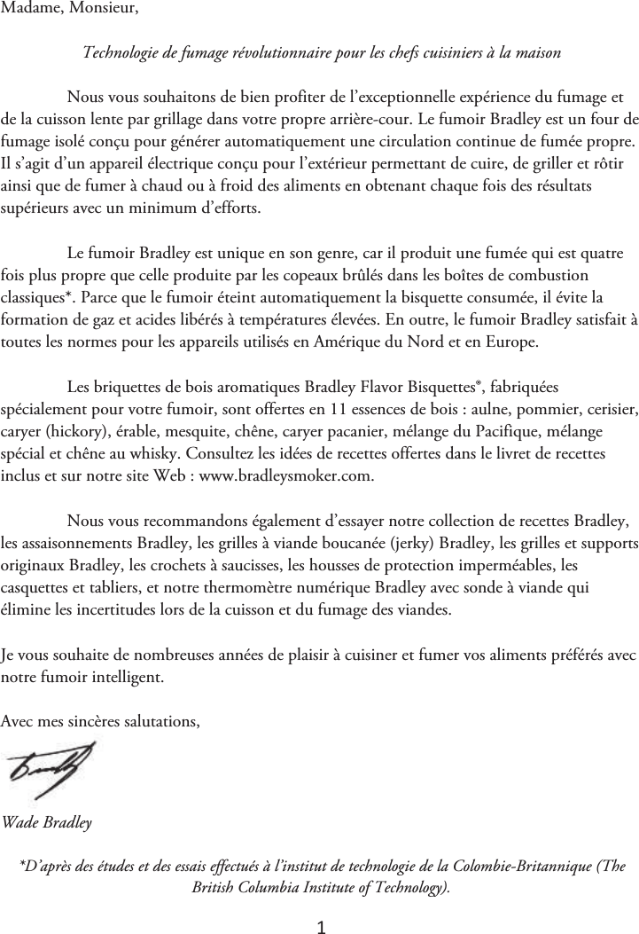 1 Madame, Monsieur, Technologie de fumage révolutionnaire pour les chefs cuisiniers à la maison Nous vous souhaitons de bien profiter de l’exceptionnelle expérience du fumage et de la cuisson lente par grillage dans votre propre arrière-cour. Le fumoir Bradley est un four de fumage isolé conçu pour générer automatiquement une circulation continue de fumée propre. Il s’agit d’un appareil électrique conçu pour l’extérieur permettant de cuire, de griller et rôtir ainsi que de fumer à chaud ou à froid des aliments en obtenant chaque fois des résultats supérieurs avec un minimum d’efforts. Le fumoir Bradley est unique en son genre, car il produit une fumée qui est quatre fois plus propre que celle produite par les copeaux brûlés dans les boîtes de combustion classiques*. Parce que le fumoir éteint automatiquement la bisquette consumée, il évite la formation de gaz et acides libérés à températures élevées. En outre, le fumoir Bradley satisfait à toutes les normes pour les appareils utilisés en Amérique du Nord et en Europe. Les briquettes de bois aromatiques Bradley Flavor Bisquettes®, fabriquées spécialement pour votre fumoir, sont offertes en 11 essences de bois : aulne, pommier, cerisier, caryer (hickory), érable, mesquite, chêne, caryer pacanier, mélange du Pacifique, mélange spécial et chêne au whisky. Consultez les idées de recettes offertes dans le livret de recettes inclus et sur notre site Web : www.bradleysmoker.com. Nous vous recommandons également d’essayer notre collection de recettes Bradley, les assaisonnements Bradley, les grilles à viande boucanée (jerky) Bradley, les grilles et supports originaux Bradley, les crochets à saucisses, les housses de protection imperméables, les casquettes et tabliers, et notre thermomètre numérique Bradley avec sonde à viande qui élimine les incertitudes lors de la cuisson et du fumage des viandes. Je vous souhaite de nombreuses années de plaisir à cuisiner et fumer vos aliments préférés avec notre fumoir intelligent. Avec mes sincères salutations, Wade Bradley *D’après des études et des essais effectués à l’institut de technologie de la Colombie-Britannique (TheBritish Columbia Institute of Technology).