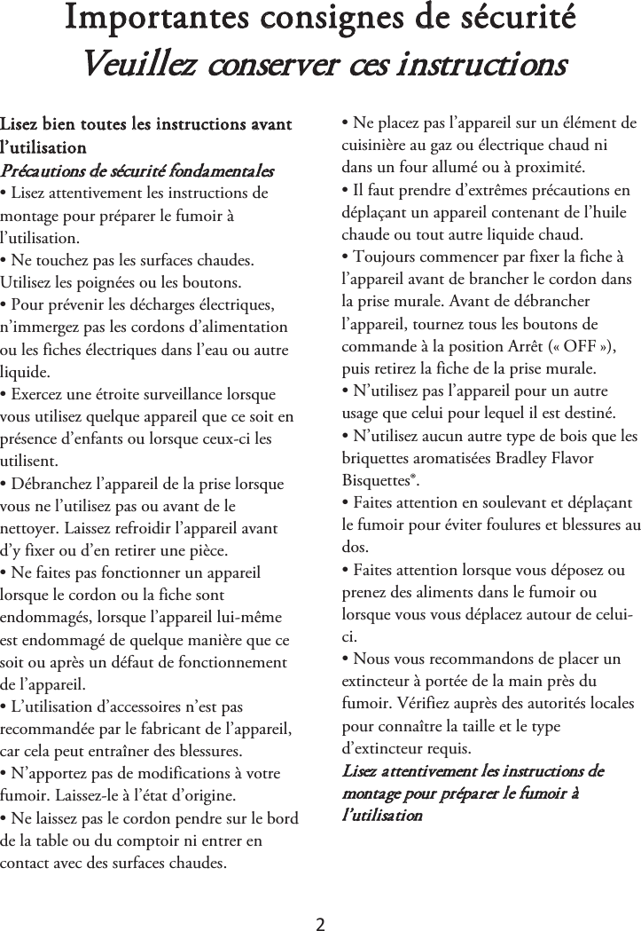 2 Importantes consignes de sécurité Veuillez conserver ces instructions Lisez bien toutes les instructions avant l’utilisation  Précautions de sécurité fondamentales • Lisez attentivement les instructions demontage pour préparer le fumoir à l’utilisation. • Ne touchez pas les surfaces chaudes.Utilisez les poignées ou les boutons. • Pour prévenir les décharges électriques,n’immergez pas les cordons d’alimentation ou les fiches électriques dans l’eau ou autre liquide. • Exercez une étroite surveillance lorsquevous utilisez quelque appareil que ce soit en présence d’enfants ou lorsque ceux-ci les utilisent. • Débranchez l’appareil de la prise lorsquevous ne l’utilisez pas ou avant de le nettoyer. Laissez refroidir l’appareil avant d’y fixer ou d’en retirer une pièce. • Ne faites pas fonctionner un appareillorsque le cordon ou la fiche sont endommagés, lorsque l’appareil lui-même est endommagé de quelque manière que ce soit ou après un défaut de fonctionnement de l’appareil. • L’utilisation d’accessoires n’est pasrecommandée par le fabricant de l’appareil, car cela peut entraîner des blessures. • N’apportez pas de modifications à votrefumoir. Laissez-le à l’état d’origine. • Ne laissez pas le cordon pendre sur le bordde la table ou du comptoir ni entrer en contact avec des surfaces chaudes. • Ne placez pas l’appareil sur un élément decuisinière au gaz ou électrique chaud ni dans un four allumé ou à proximité. • Il faut prendre d’extrêmes précautions endéplaçant un appareil contenant de l’huile chaude ou tout autre liquide chaud. • Toujours commencer par fixer la fiche àl’appareil avant de brancher le cordon dans la prise murale. Avant de débrancher l’appareil, tournez tous les boutons de commande à la position Arrêt («ௗOFFௗ»), puis retirez la fiche de la prise murale. • N’utilisez pas l’appareil pour un autreusage que celui pour lequel il est destiné. • N’utilisez aucun autre type de bois que lesbriquettes aromatisées Bradley Flavor Bisquettes®. • Faites attention en soulevant et déplaçantle fumoir pour éviter foulures et blessures au dos. • Faites attention lorsque vous déposez ouprenez des aliments dans le fumoir ou lorsque vous vous déplacez autour de celui-ci. • Nous vous recommandons de placer unextincteur à portée de la main près du fumoir. Vérifiez auprès des autorités locales pour connaître la taille et le type d’extincteur requis. Lisez attentivement les instructions de montage pour préparer le fumoir à l’utilisation