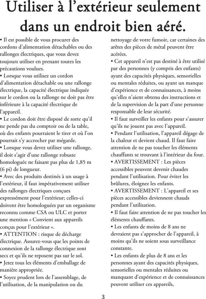 3 Utiliser à l’extérieur seulement dans un endroit bien aéré. • Il est possible de vous procurer descordons d’alimentation détachables ou des rallonges électriques, que vous devez toujours utiliser en prenant toutes les précautions voulues. • Lorsque vous utilisez un cordond’alimentation détachable ou une rallonge électrique, la capacité électrique indiquée sur le cordon ou la rallonge ne doit pas être inférieure à la capacité électrique de l’appareil. • Le cordon doit être disposé de sorte qu’ilne pende pas du comptoir ou de la table, où des enfants pourraient le tirer et où l’on pourrait s’y accrocher par mégarde. • Lorsque vous devez utiliser une rallonge,il doit s’agir d’une rallonge robuste homologuée ne faisant pas plus de 1,85 m (6 pi) de longueur. • Avec des produits destinés à un usage àl’extérieur, il faut impérativement utiliser des rallonges électriques conçues expressément pour l’extérieur; celles-ci doivent être homologuées par un organisme reconnu comme CSA ou ULC et porter une mention «ௗConvient aux appareils conçus pour l’extérieurௗ». • ATTENTION : risque de déchargeélectrique. Assurez-vous que les points de connexion de la rallonge électrique sont secs et qu’ils ne reposent pas sur le sol. • Jetez tous les éléments d’emballage demanière appropriée. • Soyez prudent lors de l’assemblage, del’utilisation, de la manipulation ou du nettoyage de votre fumoir, car certaines des arêtes des pièces de métal peuvent être acérées. • Cet appareil n’est pas destiné à être utilisépar des personnes (y compris des enfants) ayant des capacités physiques, sensorielles ou mentales réduites, ou ayant un manque d’expérience et de connaissances, à moins qu’elles n’aient obtenu des instructions et de la supervision de la part d’une personne responsable de leur sécurité. • Il faut surveiller les enfants pour s’assurerqu’ils ne jouent pas avec l’appareil. • Pendant l’utilisation, l’appareil dégage dela chaleur et devient chaud. Il faut faire attention de ne pas toucher les éléments chauffants se trouvant à l’intérieur du four. • AVERTISSEMENT : Les piècesaccessibles peuvent devenir chaudes pendant l’utilisation. Pour éviter les brûlures, éloignez les enfants. • AVERTISSEMENT : L’appareil et sespièces accessibles deviennent chauds pendant l’utilisation. • Il faut faire attention de ne pas toucher leséléments chauffants. • Les enfants de moins de 8 ans nedevraient pas s’approcher de l’appareil, à moins qu’ils ne soient sous surveillance constante. • Les enfants de plus de 8 ans et lespersonnes ayant des capacités physiques, sensorielles ou mentales réduites ou manquant d’expérience et de connaissances peuvent utiliser ces appareils,  