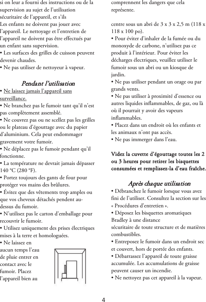 4 si on leur a fourni des instructions ou de la supervision au sujet de l’utilisation sécuritaire de l’appareil, et s’ils comprennent les dangers que cela représente.  Les enfants ne doivent pas jouer avec l’appareil. Le nettoyage et l’entretien de l’appareil ne doivent pas être effectués par un enfant sans supervision. • Les surfaces des grilles de cuisson peuventdevenir chaudes. • Ne pas utiliser de nettoyeur à vapeur.Pendant l’utilisation • Ne laissez jamais l’appareil sanssurveillance. • Ne branchez pas le fumoir tant qu’il n’estpas complètement assemblé. • Ne couvrez pas ou ne scellez pas les grillesou le plateau d’égouttage avec du papier d’aluminium. Cela peut endommager gravement votre fumoir. • Ne déplacez pas le fumoir pendant qu’ilfonctionne. • La température ne devrait jamais dépasser140 °C (280 °F). • Portez toujours des gants de four pourprotéger vos mains des brûlures. • Évitez que des vêtements trop amples ouque vos cheveux détachés pendent au-dessus du fumoir. • N’utilisez pas le carton d’emballage pourrecouvrir le fumoir. • Utilisez uniquement des prises électriquesmises à la terre et homologuées. • Ne laissez enaucun temps l’eau de pluie entrer en contact avec le fumoir. Placez l’appareil bien au centre sous un abri de 3 x 3 x 2,5 m (118 x 118 x 100 po). • Pour éviter d’inhaler de la fumée ou dumonoxyde de carbone, n’utilisez pas ce produit à l’intérieur. Pour éviter les décharges électriques, veuillez utiliser le fumoir sous un abri ou un kiosque de jardin. • Ne pas utiliser pendant un orage ou pargrands vents. • Ne pas utiliser à proximité d’essence ouautres liquides inflammables, de gaz, ou là où il pourrait y avoir des vapeurs inflammables. • Placez dans un endroit où les enfants etles animaux n’ont pas accès. • Ne pas immerger dans l’eau.Videz la cuvette d’égouttage toutes les 2 ou 3 heures pour retirer les bisquettes consumées et remplissez-la d’eau fraîche. Après chaque utilisation • Débranchez le fumoir lorsque vous avezfini de l’utiliser. Consultez la section sur les «ௗProcédures d’entretienௗ». • Déposez les bisquettes aromatiquesBradley à une distance  sécuritaire de toute structure et de matières combustibles. • Entreposez le fumoir dans un endroit secet couvert, hors de portée des enfants. • Débarrassez l’appareil de toute graisseaccumulée. Les accumulations de graisse peuvent causer un incendie. • Ne nettoyez pas cet appareil à la vapeur.