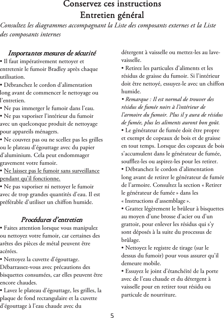 5 Conservez ces instructions Entretien général Consultez les diagrammes accompagnant la Liste des composants externes et la Liste des composants internes  Importantes mesures de sécurité • Il faut impérativement nettoyer etentretenir le fumoir Bradley après chaque utilisation. • Débranchez le cordon d’alimentationlong avant de commencer le nettoyage ou l’entretien. • Ne pas immerger le fumoir dans l’eau.• Ne pas vaporiser l’intérieur du fumoiravec un quelconque produit de nettoyage pour appareils ménagers. • Ne couvrez pas ou ne scellez pas les grillesou le plateau d’égouttage avec du papier d’aluminium. Cela peut endommager gravement votre fumoir. • Ne laissez pas le fumoir sans surveillancependant qu’il fonctionne. • Ne pas vaporiser ni nettoyer le fumoiravec de trop grandes quantités d’eau. Il est préférable d’utiliser un chiffon humide. Procédures d’entretien • Faites attention lorsque vous manipulezou nettoyez votre fumoir, car certaines des arêtes des pièces de métal peuvent être acérées. • Nettoyez la cuvette d’égouttage.Débarrassez-vous avec précautions des bisquettes consumées, car elles peuvent être encore chaudes. • Lavez le plateau d’égouttage, les grilles, laplaque de fond rectangulaire et la cuvette d’égouttage à l’eau chaude avec du détergent à vaisselle ou mettez-les au lave-vaisselle. • Retirez les particules d’aliments et lesrésidus de graisse du fumoir. Si l’intérieur doit être nettoyé, essuyez-le avec un chiffon humide. • Remarque : Il est normal de trouver desrésidus de fumée noirs à l’intérieur de l’armoire du fumoir. Plus il y aura de résidus de fumée, plus les aliments auront bon goût. • Le générateur de fumée doit être propreet exempt de copeaux de bois et de graisse en tout temps. Lorsque des copeaux de bois s’accumulent dans le générateur de fumée, soufflez-les ou aspirez-les pour les retirer. • Débranchez le cordon d’alimentationlong avant de retirer le générateur de fumée de l’armoire. Consultez la section «ௗRetirer le générateur de fuméeௗ» dans les «ௗInstructions d’assemblageௗ». • Grattez légèrement le brûleur à bisquettesau moyen d’une brosse d’acier ou d’un grattoir, pour enlever les résidus qui s’y sont déposés à la suite du processus de brûlage. • Nettoyez le registre de tirage (sur ledessus du fumoir) pour vous assurer qu’il demeure mobile. • Essuyez le joint d’étanchéité de la porteavec de l’eau chaude et du détergent à vaisselle pour en retirer tout résidu ou particule de nourriture. 