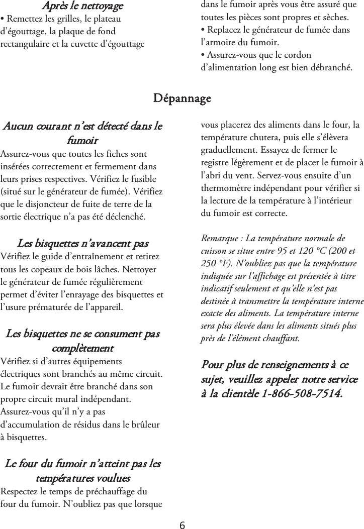 6 Après le nettoyage • Remettez les grilles, le plateaud’égouttage, la plaque de fond rectangulaire et la cuvette d’égouttage dans le fumoir après vous être assuré que toutes les pièces sont propres et sèches. • Replacez le générateur de fumée dansl’armoire du fumoir. • Assurez-vous que le cordond’alimentation long est bien débranché. Dépannage Aucun courant n’est détecté dans le fumoir Assurez-vous que toutes les fiches sont insérées correctement et fermement dans leurs prises respectives. Vérifiez le fusible (situé sur le générateur de fumée). Vérifiez que le disjoncteur de fuite de terre de la sortie électrique n’a pas été déclenché. Les bisquettes n’avancent pas Vérifiez le guide d’entraînement et retirez tous les copeaux de bois lâches. Nettoyer le générateur de fumée régulièrement permet d’éviter l’enrayage des bisquettes et l’usure prématurée de l’appareil. Les bisquettes ne se consument pas complètement Vérifiez si d’autres équipements électriques sont branchés au même circuit. Le fumoir devrait être branché dans son propre circuit mural indépendant. Assurez-vous qu’il n’y a pas d’accumulation de résidus dans le brûleur à bisquettes. Le four du fumoir n’atteint pas les températures voulues Respectez le temps de préchauffage du four du fumoir. N’oubliez pas que lorsque vous placerez des aliments dans le four, la température chutera, puis elle s’élèvera graduellement. Essayez de fermer le registre légèrement et de placer le fumoir à l’abri du vent. Servez-vous ensuite d’un thermomètre indépendant pour vérifier si la lecture de la température à l’intérieur du fumoir est correcte.  Remarque : La température normale de cuisson se situe entre 95 et 120 °C (200 et 250 °F). N’oubliez pas que la température indiquée sur l’affichage est présentée à titre indicatif seulement et qu’elle n’est pas destinée à transmettre la température interne exacte des aliments. La température interne sera plus élevée dans les aliments situés plus près de l’élément chauffant. Pour plus de renseignements à ce sujet, veuillez appeler notre service à la clientèle 1-866-508-7514. 