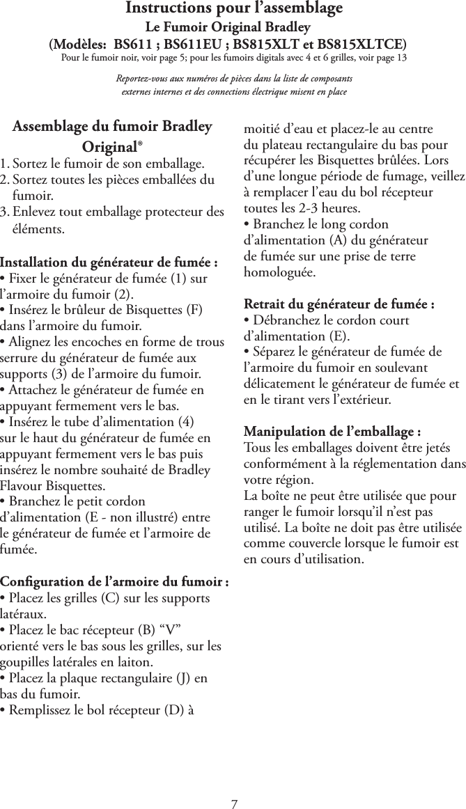 Instructions pour l’assemblageLe Fumoir Original Bradley(Modèles:  BS611 ; BS611EU ; BS815XLT et BS815XLTCE)Pour le fumoir noir, voir page 5; pour les fumoirs digitals avec 4 et 6 grilles, voir page 13Reportez-vous aux numéros de pièces dans la liste de composants externes internes et des connections électrique misent en placeAssemblage du fumoir Bradley Original®1. Sortez le fumoir de son emballage.2. Sortez toutes les pièces emballées dufumoir.3. Enlevez tout emballage protecteur deséléments.Installation du générateur de fumée :tFixer le générateur de fumée (1) surl’armoire du fumoir (2).tInsérez le brûleur de Bisquettes (F)dans l’armoire du fumoir.tAlignez les encoches en forme de trousserrure du générateur de fumée auxsupports (3) de l’armoire du fumoir.tAttachez le générateur de fumée enappuyant fermement vers le bas.tInsérez le tube d’alimentation (4)sur le haut du générateur de fumée enappuyant fermement vers le bas puisinsérez le nombre souhaité de BradleyFlavour Bisquettes.tBranchez le petit cordond’alimentation (E - non illustré) entrele générateur de fumée et l’armoire defumée.:tPlacez les grilles (C) sur les supportslatéraux.tPlacez le bac récepteur (B) “V”orienté vers le bas sous les grilles, sur lesgoupilles latérales en laiton.tPlacez la plaque rectangulaire (J) enbas du fumoir.tRemplissez le bol récepteur (D) àmoitié d’eau et placez-le au centre du plateau rectangulaire du bas pour récupérer les Bisquettes brûlées. Lors d’une longue période de fumage, veillez à remplacer l’eau du bol récepteur toutes les 2-3 heures.tBranchez le long cordond’alimentation (A) du générateurde fumée sur une prise de terrehomologuée.Retrait du générateur de fumée :tDébranchez le cordon courtd’alimentation (E).tSéparez le générateur de fumée del’armoire du fumoir en soulevantdélicatement le générateur de fumée eten le tirant vers l’extérieur.Manipulation de l’emballage :Tous les emballages doivent être jetés conformément à la réglementation dans votre région.La boîte ne peut être utilisée que pour ranger le fumoir lorsqu’il n’est pas utilisé. La boîte ne doit pas être utilisée comme couvercle lorsque le fumoir est en cours d’utilisation.