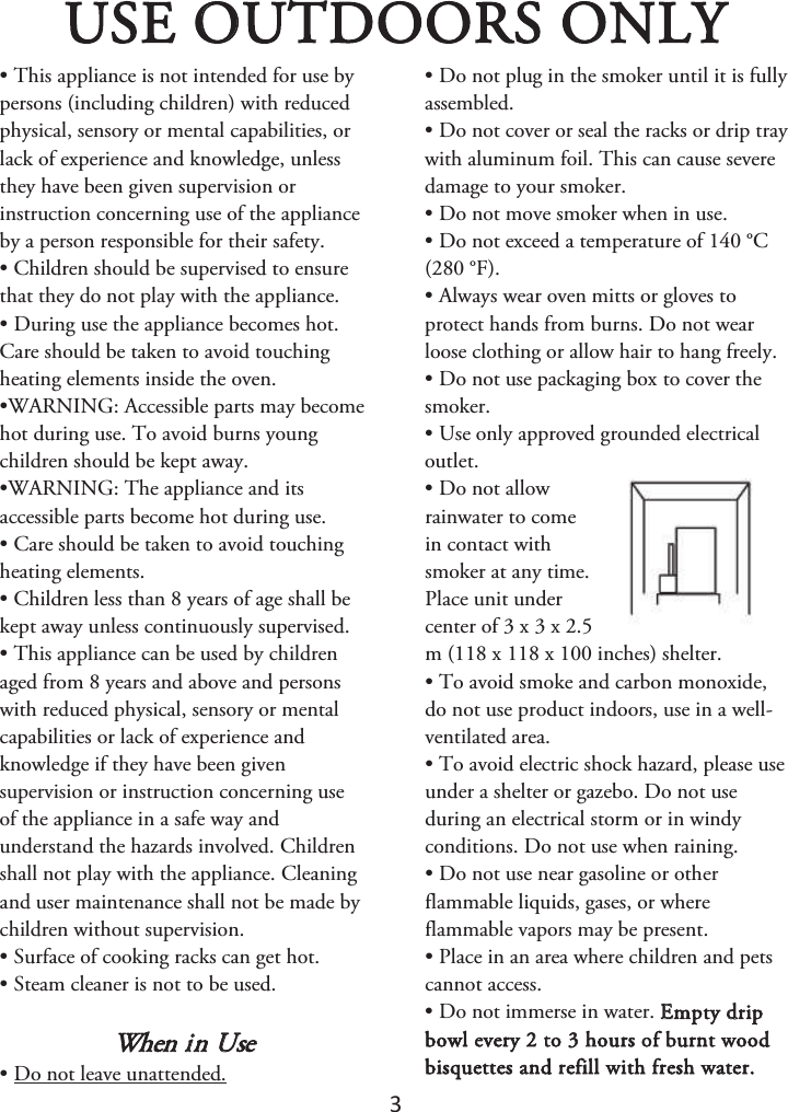 ϯ USE OUTDOORS ONLY • This appliance is not intended for use bypersons (including children) with reducedphysical, sensory or mental capabilities, orlack of experience and knowledge, unlessthey have been given supervision orinstruction concerning use of the applianceby a person responsible for their safety.• Children should be supervised to ensurethat they do not play with the appliance.• During use the appliance becomes hot.Care should be taken to avoid touchingheating elements inside the oven.•WARNING: Accessible parts may becomehot during use. To avoid burns youngchildren should be kept away.•WARNING: The appliance and itsaccessible parts become hot during use.• Care should be taken to avoid touchingheating elements.• Children less than 8 years of age shall bekept away unless continuously supervised.• This appliance can be used by childrenaged from 8 years and above and personswith reduced physical, sensory or mentalcapabilities or lack of experience andknowledge if they have been givensupervision or instruction concerning useof the appliance in a safe way andunderstand the hazards involved. Childrenshall not play with the appliance. Cleaningand user maintenance shall not be made bychildren without supervision.• Surface of cooking racks can get hot.• Steam cleaner is not to be used.When in Use • Do not leave unattended.• Do not plug in the smoker until it is fullyassembled.• Do not cover or seal the racks or drip traywith aluminum foil. This can cause severedamage to your smoker.• Do not move smoker when in use.• Do not exceed a temperature of 140 °C(280 °F).• Always wear oven mitts or gloves toprotect hands from burns. Do not wearloose clothing or allow hair to hang freely.• Do not use packaging box to cover thesmoker.• Use only approved grounded electricaloutlet.• Do not allowrainwater to comein contact withsmoker at any time.Place unit undercenter of 3 x 3 x 2.5m (118 x 118 x 100 inches) shelter.• To avoid smoke and carbon monoxide,do not use product indoors, use in a well-ventilated area.• To avoid electric shock hazard, please useunder a shelter or gazebo. Do not useduring an electrical storm or in windyconditions. Do not use when raining.• Do not use near gasoline or otherflammable liquids, gases, or whereflammable vapors may be present.• Place in an area where children and petscannot access.• Do not immerse in water. Empty dripbowl every 2 to 3 hours of burnt wood bisquettes and refill with fresh water. 