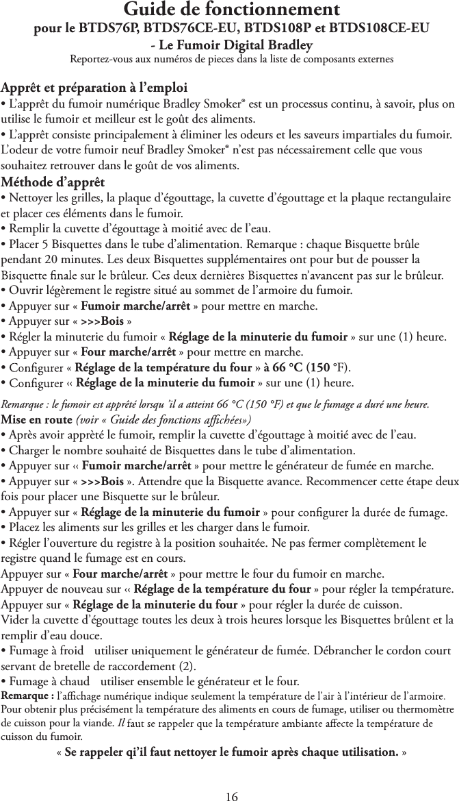 1Guide de fonctionnementpour le BTDS76P, BTDS76CE-EU, BTDS108P et BTDS108CE-EU - Le Fumoir Digital BradleyReportez-vous aux numéros de pieces dans la liste de composants externesApprêt et préparation à l’emploitL’apprêt du fumoir numérique Bradley Smoker® est un processus continu, à savoir, plus onutilise le fumoir et meilleur est le goût des aliments.tL’apprêt consiste principalement à éliminer les odeurs et les saveurs impartiales du fumoir.L’odeur de votre fumoir neuf Bradley Smoker® n’est pas nécessairement celle que voussouhaitez retrouver dans le goût de vos aliments.Méthode d’apprêttNettoyer les grilles, la plaque d’égouttage, la cuvette d’égouttage et la plaque rectangulaireet placer ces éléments dans le fumoir.tRemplir la cuvette d’égouttage à moitié avec de l’eau.tPlacer 5 Bisquettes dans le tube d’alimentation. Remarque : chaque Bisquette brûlependant 20 minutes. Les deux Bisquettes supplémentaires ont pour but de pousser latOuvrir légèrement le registre situé au sommet de l’armoire du fumoir.tAppuyer sur « Fumoir marche/arrêt » pour mettre en marche.tAppuyer sur « &gt;&gt;&gt;Bois »tRégler la minuterie du fumoir « Réglage de la minuterie du fumoir » sur une (1) heure.tAppuyer sur « Four marche/arrêt » pour mettre en marche.t« Réglage de la température du four » à 66 °C (150 °F).t‹‹ Réglage de la minuterie du fumoir » sur une (1) heure.Remarque : le fumoir est apprêté lorsqu ’il a atteint 66 °C (150 °F) et que le fumage a duré une heure.Mise en route (voir « Guide des fonctions tAprès avoir apprèté le fumoir, remplir la cuvette d’égouttage à moitié avec de l’eau.tCharger le nombre souhaité de Bisquettes dans le tube d’alimentation.tAppuyer sur ‹‹ Fumoir marche/arrêt » pour mettre le générateur de fumée en marche.tAppuyer sur « &gt;&gt;&gt;Bois ». Attendre que la Bisquette avance. Recommencer cette étape deuxfois pour placer une Bisquette sur le brûleur.tAppuyer sur « Réglage de la minuterie du fumoirtPlacez les aliments sur les grilles et les charger dans le fumoir.tRégler l’ouverture du registre à la position souhaitée. Ne pas fermer complètement leregistre quand le fumage est en cours.Appuyer sur « Four marche/arrêt » pour mettre le four du fumoir en marche.Appuyer de nouveau sur ‹‹ Réglage de la température du four » pour régler la température.Appuyer sur « Réglage de la minuterie du four » pour régler la durée de cuisson.Vider la cuvette d’égouttage toutes les deux à trois heures lorsque les Bisquettes brûlent et laremplir d’eau douce.tFumage à froid  - utiliser uniquement le générateur de fumée. Débrancher le cordon courtservant de bretelle de raccordement (2).tFumage à chaud  - utiliser ensemble le générateur et le four.Remarque :Pour obtenir plus précisément la température des aliments en cours de fumage, utiliser ou thermomètrede cuisson pour la viande. Ilcuisson du fumoir.« Se rappeler qi’il faut nettoyer le fumoir après chaque utilisation. »