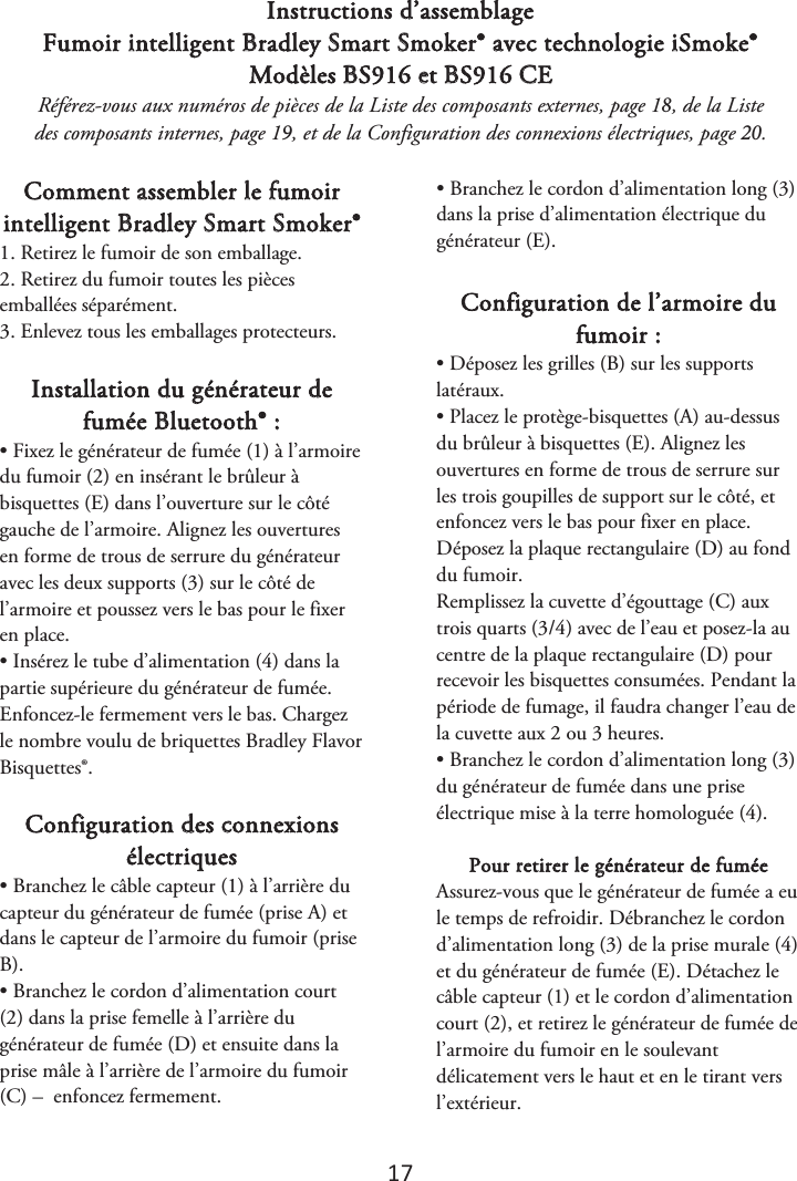 17 Instructions d’assemblage Fumoir intelligent Bradley Smart Smoker® avec technologie iSmoke® Modèles BS916 et BS916 CE Référez-vous aux numéros de pièces de la Liste des composants externes, page 1, de la Liste des composants internes, page 1, et de la Configuration des connexions électriques, page . Comment assembler le fumoir intelligent Bradley Smart Smoker® 1. Retirez le fumoir de son emballage.2. Retirez du fumoir toutes les piècesemballées séparément. 3. Enlevez tous les emballages protecteurs.Installation du générateur de fumée Bluetooth® : • Fixez le générateur de fumée (1) à l’armoiredu fumoir (2) en insérant le brûleur à bisquettes (E) dans l’ouverture sur le côté gauche de l’armoire. Alignez les ouvertures en forme de trous de serrure du générateur avec les deux supports (3) sur le côté de l’armoire et poussez vers le bas pour le fixer en place. • Insérez le tube d’alimentation (4) dans lapartie supérieure du générateur de fumée. Enfoncez-le fermement vers le bas. Chargez le nombre voulu de briquettes Bradley Flavor Bisquettes®. Configuration des connexions électriques • Branchez le câble capteur (1) à l’arrière ducapteur du générateur de fumée (prise A) et dans le capteur de l’armoire du fumoir (prise B). • Branchez le cordon d’alimentation court(2) dans la prise femelle à l’arrière du générateur de fumée (D) et ensuite dans la prise mâle à l’arrière de l’armoire du fumoir (C) –  enfoncez fermement. • Branchez le cordon d’alimentation long (3)dans la prise d’alimentation électrique du générateur (E). Configuration de l’armoire du fumoir : • Déposez les grilles (B) sur les supportslatéraux. • Placez le protège-bisquettes (A) au-dessusdu brûleur à bisquettes (E). Alignez les ouvertures en forme de trous de serrure sur les trois goupilles de support sur le côté, et enfoncez vers le bas pour fixer en place. Déposez la plaque rectangulaire (D) au fond du fumoir. Remplissez la cuvette d’égouttage (C) aux trois quarts (3/4) avec de l’eau et posez-la au centre de la plaque rectangulaire (D) pour recevoir les bisquettes consumées. Pendant la période de fumage, il faudra changer l’eau de la cuvette aux 2 ou 3 heures.  • Branchez le cordon d’alimentation long (3)du générateur de fumée dans une prise électrique mise à la terre homologuée (4). Pour retirer le générateur de fumée  Assurez-vous que le générateur de fumée a eu le temps de refroidir. Débranchez le cordon d’alimentation long (3) de la prise murale (4) et du générateur de fumée (E). Détachez le câble capteur (1) et le cordon d’alimentation court (2), et retirez le générateur de fumée de l’armoire du fumoir en le soulevant délicatement vers le haut et en le tirant vers l’extérieur. 