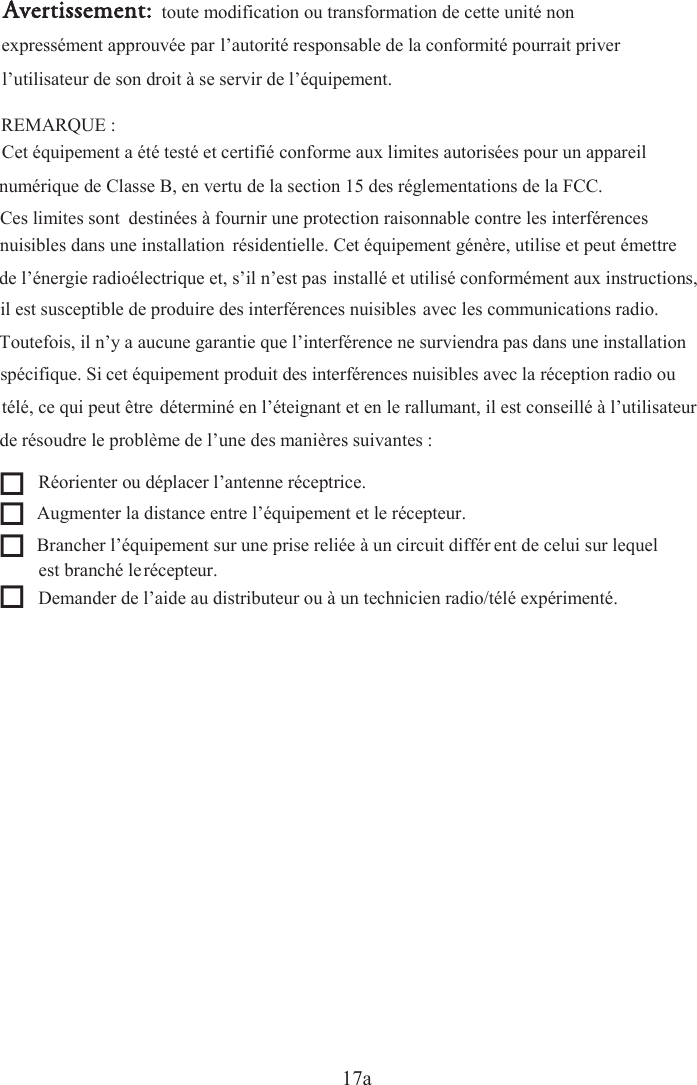 17a   Réorienter ou déplacer l’antenne réceptrice.   Augmenter la distance entre l’équipement et le récepteur.   Brancher l’équipement sur une prise reliée à un circuit différrécepteur.  Demander de l’aide au distributeur ou à un technicien radio/télé expérimenté.  Avertissement: toute modification ou transformation de cette unité non l’utilisateur de son droit à se servir de l’équipement.  REMARQUE : Cet équipement a été testé et certifié conforme aux limites autorisées pour un appareil numérique de Classe B, en vertu de la section 15 des réglementations de la FCC. Toutefois, il n’y a aucune garantie que l’interférence ne surviendra pas dans une installation il est susceptible de produire des interférences nuisibles avec les communications radio. de résoudre le problème de l’une des manières suivantes : expressément approuvée par l’autorité responsable de la conformité pourrait priver Ces limites sont  destinées à fournir une protection raisonnable contre les interférences nuisibles dans une installation  résidentielle. Cet équipement génère, utilise et peut émettre de l’énergie radioélectrique et, s’il n’est pas installé et utilisé conformément aux instructions, spécifique. Si cet équipement produit des interférences nuisibles avec la réception radio ou télé, ce qui peut être déterminé en l’éteignant et en le rallumant, il est conseillé à l’utilisateur ent de celui sur lequel est branché le 