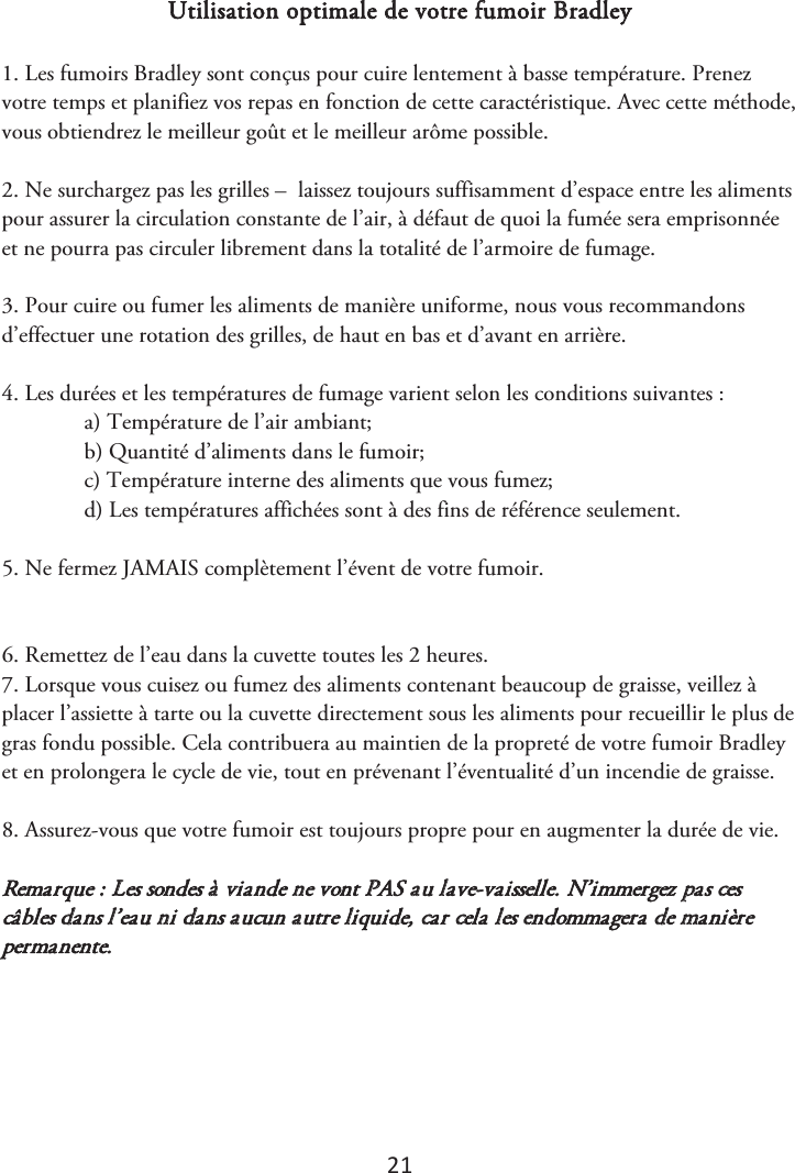 21 Utilisation optimale de votre fumoir Bradley 1. Les fumoirs Bradley sont conçus pour cuire lentement à basse température. Prenezvotre temps et planifiez vos repas en fonction de cette caractéristique. Avec cette méthode, vous obtiendrez le meilleur goût et le meilleur arôme possible. 2. Ne surchargez pas les grilles –  laissez toujours suffisamment d’espace entre les alimentspour assurer la circulation constante de l’air, à défaut de quoi la fumée sera emprisonnée et ne pourra pas circuler librement dans la totalité de l’armoire de fumage. 3. Pour cuire ou fumer les aliments de manière uniforme, nous vous recommandonsd’effectuer une rotation des grilles, de haut en bas et d’avant en arrière. 4. Les durées et les températures de fumage varient selon les conditions suivantes :a) Température de l’air ambiant;b) Quantité d’aliments dans le fumoir;c) Température interne des aliments que vous fumez;d) Les températures affichées sont à des fins de référence seulement.5. Ne fermez JAMAIS complètement l’évent de votre fumoir.6. Remettez de l’eau dans la cuvette toutes les 2 heures.7. Lorsque vous cuisez ou fumez des aliments contenant beaucoup de graisse, veillez àplacer l’assiette à tarte ou la cuvette directement sous les aliments pour recueillir le plus de gras fondu possible. Cela contribuera au maintien de la propreté de votre fumoir Bradley et en prolongera le cycle de vie, tout en prévenant l’éventualité d’un incendie de graisse. 8. Assurez-vous que votre fumoir est toujours propre pour en augmenter la durée de vie.Remarque : Les sondes à viande ne vont PAS au lave-vaisselle. N’immergez pas ces câbles dans l’eau ni dans aucun autre liquide, car cela les endommagera de manière permanente. 