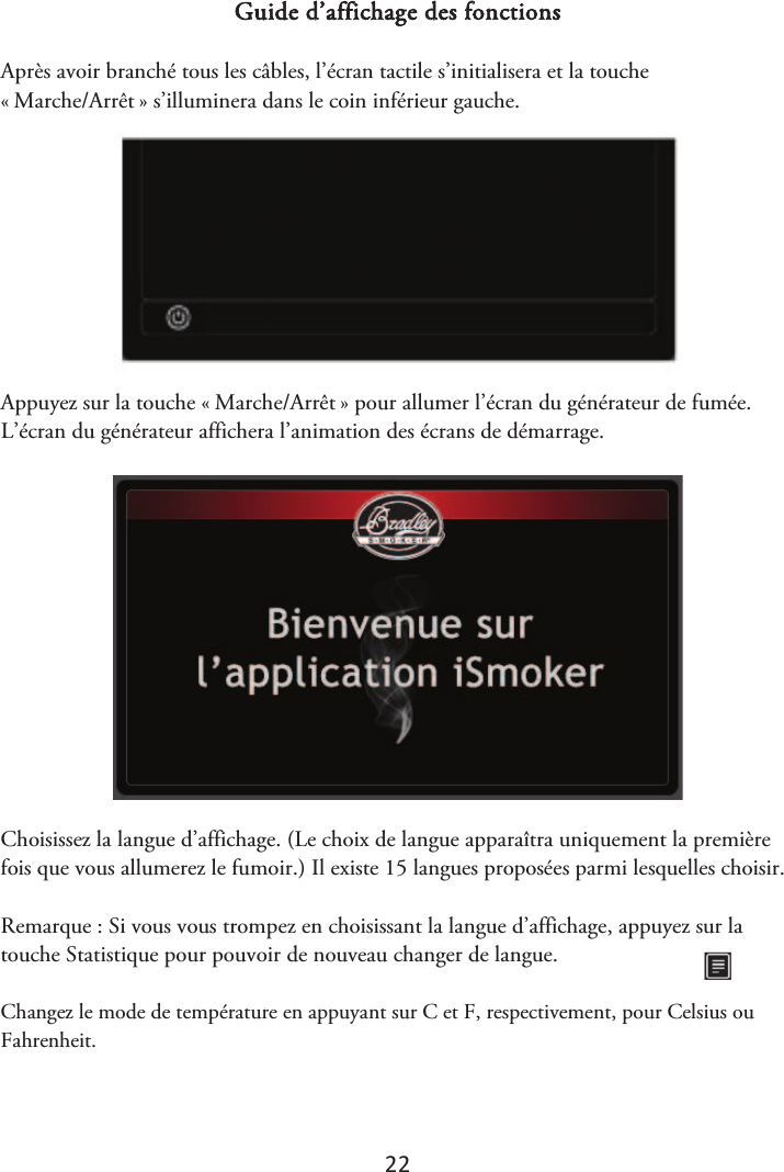 22 Guide d’affichage des fonctions Après avoir branché tous les câbles, l’écran tactile s’initialisera et la touche «ௗMarche/Arrêtௗ» s’illuminera dans le coin inférieur gauche. Appuyez sur la touche «ௗMarche/Arrêtௗ» pour allumer l’écran du générateur de fumée. L’écran du générateur affichera l’animation des écrans de démarrage. Choisissez la langue d’affichage. (Le choix de langue apparaîtra uniquement la première fois que vous allumerez le fumoir.) Il existe 15 langues proposées parmi lesquelles choisir. Remarque : Si vous vous trompez en choisissant la langue d’affichage, appuyez sur la touche Statistique pour pouvoir de nouveau changer de langue.  Changez le mode de température en appuyant sur C et F, respectivement, pour Celsius ou Fahrenheit.