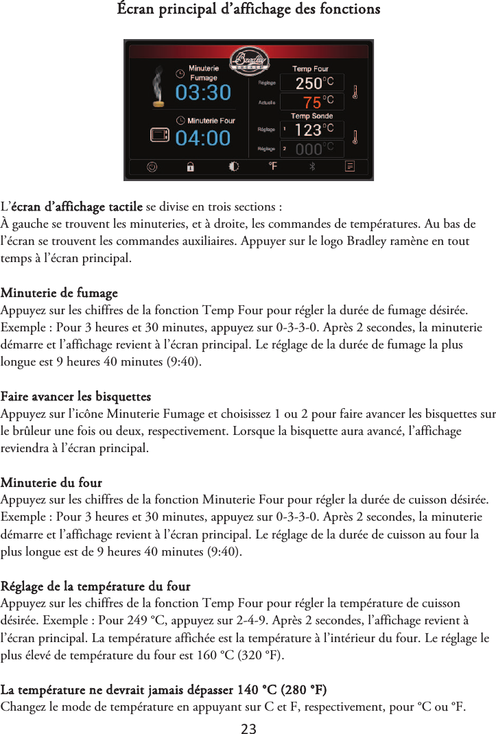 23 Écran principal d’affichage des fonctions L’écran d’affichage tactile se divise en trois sections : À gauche se trouvent les minuteries, et à droite, les commandes de températures. Au bas de l’écran se trouvent les commandes auxiliaires. Appuyer sur le logo Bradley ramène en tout temps à l’écran principal. Minuterie de fumage Appuyez sur les chiffres de la fonction Temp Four pour régler la durée de fumage désirée. Exemple : Pour 3 heures et 30 minutes, appuyez sur 0-3-3-0. Après 2 secondes, la minuterie démarre et l’affichage revient à l’écran principal. Le réglage de la durée de fumage la plus longue est 9 heures 40 minutes (9:40). Faire avancer les bisquettes Appuyez sur l’icône Minuterie Fumage et choisissez 1 ou 2 pour faire avancer les bisquettes sur le brûleur une fois ou deux, respectivement. Lorsque la bisquette aura avancé, l’affichage reviendra à l’écran principal. Minuterie du four Appuyez sur les chiffres de la fonction Minuterie Four pour régler la durée de cuisson désirée. Exemple : Pour 3 heures et 30 minutes, appuyez sur 0-3-3-0. Après 2 secondes, la minuterie démarre et l’affichage revient à l’écran principal. Le réglage de la durée de cuisson au four la plus longue est de 9 heures 40 minutes (9:40). Réglage de la température du four Appuyez sur les chiffres de la fonction Temp Four pour régler la température de cuisson désirée. Exemple : Pour 249 °C, appuyez sur 2-4-9. Après 2 secondes, l’affichage revient à l’écran principal. La température affichée est la température à l’intérieur du four. Le réglage le plus élevé de température du four est 160 °C (320 °F). La température ne devrait jamais dépasser 140 °C (280 °F) Changez le mode de température en appuyant sur C et F, respectivement, pour °C ou °F.