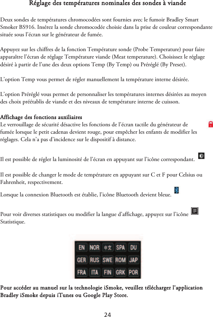 24 Réglage des températures nominales des sondes à viande Deux sondes de températures chromocodées sont fournies avec le fumoir Bradley Smart Smoker BS916. Insérez la sonde chromocodée choisie dans la prise de couleur correspondante située sous l’écran sur le générateur de fumée. Appuyez sur les chiffres de la fonction Température sonde (Probe Temperature) pour faire apparaître l’écran de réglage Température viande (Meat temperature). Choisissez le réglage désiré à partir de l’une des deux options Temp (By Temp) ou Préréglé (By Preset). L’option Temp vous permet de régler manuellement la température interne désirée. L’option Préréglé vous permet de personnaliser les températures internes désirées au moyen des choix préétablis de viande et des niveaux de température interne de cuisson. Affichage des fonctions auxiliaires Le verrouillage de sécurité désactive les fonctions de l’écran tactile du générateur de fumée lorsque le petit cadenas devient rouge, pour empêcher les enfants de modifier les réglages. Cela n’a pas d’incidence sur le dispositif à distance.  Il est possible de régler la luminosité de l’écran en appuyant sur l’icône correspondant. Il est possible de changer le mode de température en appuyant sur C et F pour Celsius ou Fahrenheit, respectivement. Lorsque la connexion Bluetooth est établie, l’icône Bluetooth devient bleue.   Pour voir diverses statistiques ou modifier la langue d’affichage, appuyez sur l’icône Statistique.  Pour accéder au manuel sur la technologie iSmoke, veuillez télécharger l’application Bradley iSmoke depuis iTunes ou Google Play Store.