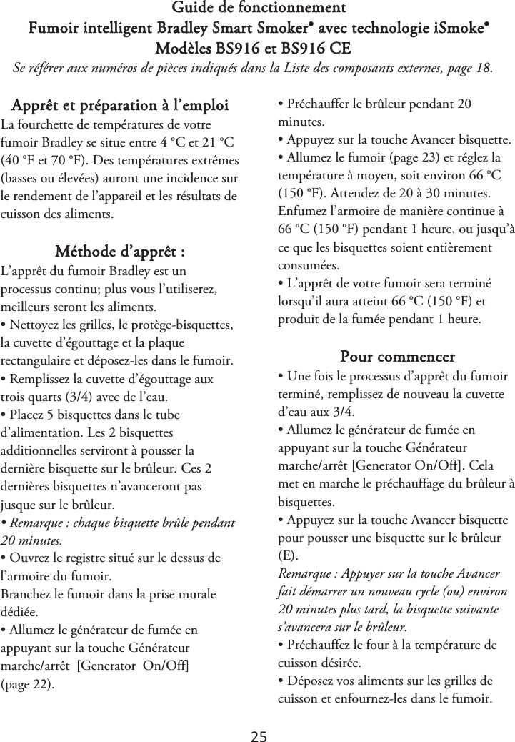 25 Guide de fonctionnement Fumoir intelligent Bradley Smart Smoker® avec technologie iSmoke® Modèles BS916 et BS916 CE Se référer aux numéros de pièces indiqués dans la Liste des composants externes, page 1. Apprêt et préparation à l’emploi La fourchette de températures de votre fumoir Bradley se situe entre 4 °C et 21 °C (40 °F et 70 °F). Des températures extrêmes (basses ou élevées) auront une incidence sur le rendement de l’appareil et les résultats de cuisson des aliments. Méthode d’apprêt : L’apprêt du fumoir Bradley est un processus continu; plus vous l’utiliserez, meilleurs seront les aliments. • Nettoyez les grilles, le protège-bisquettes,la cuvette d’égouttage et la plaque rectangulaire et déposez-les dans le fumoir. • Remplissez la cuvette d’égouttage auxtrois quarts (3/4) avec de l’eau. • Placez 5 bisquettes dans le tubed’alimentation. Les 2 bisquettes additionnelles serviront à pousser la dernière bisquette sur le brûleur. Ces 2 dernières bisquettes n’avanceront pas jusque sur le brûleur. • Remarque : chaque bisquette brûle pendant20 minutes. • Ouvrez le registre situé sur le dessus del’armoire du fumoir. Branchez le fumoir dans la prise murale dédiée. • Allumez le générateur de fumée enappuyant sur la touche Générateur marche/arrêt  [Generator  On/Off] (page 2). • Préchauffer le brûleur pendant 20minutes. • Appuyez sur la touche Avancer bisquette.•Allumez le fumoir (page 2) et réglez latempérature à moyen, soit environ 66 °C (150 °F). Attendez de 20 à 30 minutes. Enfumez l’armoire de manière continue à 66 °C (150 °F) pendant 1 heure, ou jusqu’à ce que les bisquettes soient entièrement consumées. • L’apprêt de votre fumoir sera terminélorsqu’il aura atteint 66 °C (150 °F) et produit de la fumée pendant 1 heure. Pour commencer • Une fois le processus d’apprêt du fumoirterminé, remplissez de nouveau la cuvette d’eau aux 3/4. • Allumez le générateur de fumée enappuyant sur la touche Générateur marche/arrêt [Generator On/Off]. Cela met en marche le préchauffage du brûleur à bisquettes. • Appuyez sur la touche Avancer bisquettepour pousser une bisquette sur le brûleur (E). Remarque : Appuyer sur la touche Avancer fait démarrer un nouveau cycle (ou) environ 20 minutes plus tard, la bisquette suivante s’avancera sur le brûleur. • Préchauffez le four à la température decuisson désirée. • Déposez vos aliments sur les grilles decuisson et enfournez-les dans le fumoir. 