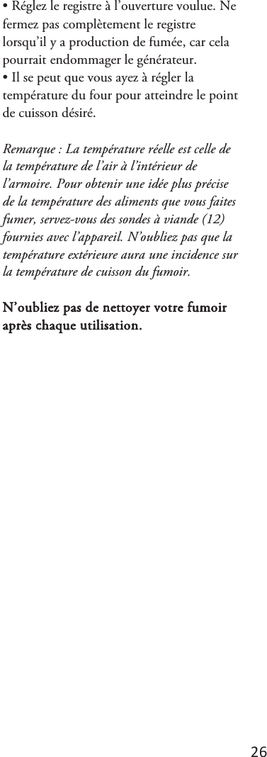 26 • Réglez le registre à l’ouverture voulue. Nefermez pas complètement le registre lorsqu’il y a production de fumée, car cela pourrait endommager le générateur. • Il se peut que vous ayez à régler latempérature du four pour atteindre le point de cuisson désiré. Remarque : La température réelle est celle de la température de l’air à l’intérieur de l’armoire. Pour obtenir une idée plus précise de la température des aliments que vous faites fumer, servez-vous des sondes à viande (12) fournies avec l’appareil. N’oubliez pas que la température extérieure aura une incidence sur la température de cuisson du fumoir. N’oubliez pas de nettoyer votre fumoir après chaque utilisation. 