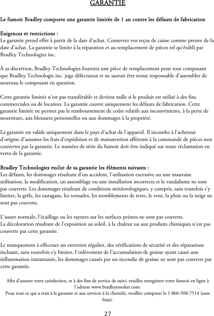 27 GARANTIE Le fumoir Bradley comporte une garantie limitée de 1 an contre les défauts de fabrication Exigences et restrictions : La garantie prend effet à partir de la date d’achat. Conservez vos reçus de caisse comme preuve de la date d’achat. La garantie se limite à la réparation et au remplacement de pièces tel qu’établi par Bradley Technologies inc. À sa discrétion, Bradley Technologies fournira une pièce de remplacement pour tout composant que Bradley Technologie inc. juge défectueux et ne saurait être tenue responsable d’assembler de nouveau le composant en question. Cette garantie limitée n’est pas transférable et devient nulle si le produit est utilisé à des fins commerciales ou de location. La garantie couvre uniquement les défauts de fabrication. Cette garantie limitée ne permet pas le remboursement de coûts relatifs aux inconvénients, à la perte de nourriture, aux blessures personnelles ou aux dommages à la propriété. La garantie est valide uniquement dans le pays d’achat de l’appareil. Il incombe à l’acheteur d’origine d’assumer les frais d’expédition et de manutention afférents à la commande de pièces non couvertes par la garantie. Le numéro de série du fumoir doit être indiqué sur toute réclamation en vertu de la garantie. Bradley Technologies exclut de sa garantie les éléments suivants : Les défauts, les dommages résultant d’un accident, l’utilisation excessive ou une mauvaise utilisation, la modification, un assemblage ou une installation incorrects et le vandalisme ne sont pas couverts. Les dommages résultant de conditions météorologiques, y compris, sans toutefois s’y limiter, la grêle, les ouragans, les tornades, les tremblements de terre, le vent, la pluie ou la neige ne sont pas couverts. L’usure normale, l’écaillage ou les rayures sur les surfaces peintes ne sont pas couverts. La décoloration résultant de l’exposition au soleil, à la chaleur ou aux produits chimiques n’est pas couverte par cette garantie. Le manquement à effectuer un entretien régulier, des vérifications de sécurité et des réparations incluant, sans toutefois s’y limiter, l’enlèvement de l’accumulation de graisse ayant causé une inflammation instantanée, les dommages causés par un incendie de graisse ne sont pas couverts par cette garantie.  Afin d’assurer votre satisfaction, et à des fins de service de suivi, veuillez enregistrer votre fumoir en ligne à l’adresse www.bradleysmoker.com. Pour tout ce qui a trait à la garantie et aux services à la clientèle, veuillez composer le 1 866-508-7514 (sans frais). 