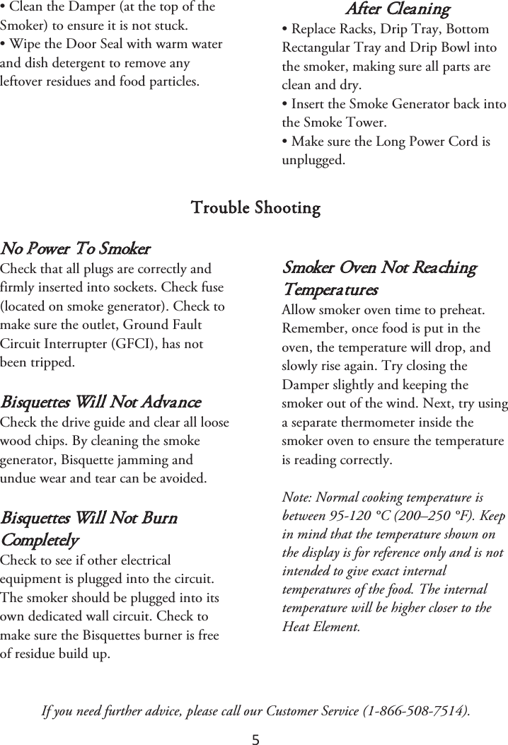 5 • Clean the Damper (at the top of theSmoker) to ensure it is not stuck.• Wipe the Door Seal with warm waterand dish detergent to remove anyleftover residues and food particles.After Cleaning • Replace Racks, Drip Tray, BottomRectangular Tray and Drip Bowl intothe smoker, making sure all parts areclean and dry.• Insert the Smoke Generator back intothe Smoke Tower.• Make sure the Long Power Cord isunplugged.Trouble Shooting No Power To Smoker Check that all plugs are correctly and firmly inserted into sockets. Check fuse (located on smoke generator). Check to make sure the outlet, Ground Fault Circuit Interrupter (GFCI), has not been tripped. Bisquettes Will Not Advance Check the drive guide and clear all loose wood chips. By cleaning the smoke generator, Bisquette jamming and undue wear and tear can be avoided. Bisquettes Will Not Burn Completely Check to see if other electrical equipment is plugged into the circuit. The smoker should be plugged into its own dedicated wall circuit. Check to make sure the Bisquettes burner is free of residue build up. Smoker Oven Not Reaching Temperatures Allow smoker oven time to preheat. Remember, once food is put in the oven, the temperature will drop, and slowly rise again. Try closing the Damper slightly and keeping the smoker out of the wind. Next, try using a separate thermometer inside the smoker oven to ensure the temperature is reading correctly.  Note: Normal cooking temperature is between 95-120 °C (200–250 °F). Keep in mind that the temperature shown on the display is for reference only and is not intended to give exact internal temperatures of the food. The internal temperature will be higher closer to the Heat Element.If you need further advice, please call our Customer Service (1-866-508-7514). 