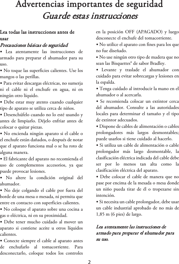 2 Advertencias importantes de seguridad Guarde estas instrucciones Lea todas las instrucciones antes de usar Precauciones básicas de seguridad •Lea  atentamente  las  instrucciones  dearmado para preparar el ahumador para su uso. •No toque las superficies calientes. Use losmangos o las perillas. •Para evitar descargas eléctricas, no sumerjani  el  cable  ni  el  enchufe  en  agua,  ni  en ningún otro líquido. •Debe estar muy atento cuando cualquiertipo de aparato se utiliza cerca de niños. •Desenchúfelo cuando no lo esté usando yantes de limpiarlo. Déjelo  enfriar antes  de colocar o quitar piezas. •No encienda ningún aparato si el cable oel enchufe están dañados, o después de notar que el aparato funciona mal o se ha roto de alguna manera. •El fabricante del aparato no recomienda eluso  de  complementos  accesorios,  ya  que puede provocar lesiones. •No  altere  la  condición  original  delahumador. •No deje colgando  el cable  por fuera  delborde de una mesa o mesada, ni permita que entre en contacto con superficies calientes. •No coloque el aparato sobre una cocina agas o eléctrica, ni en su proximidad. •Debe tener mucho cuidado al mover unaparato  si  contiene  aceite  u  otros  líquidos calientes. •Conecte siempre el cable al aparato antesde  enchufarlo  al  tomacorriente.  Para desconectarlo,  coloque  todos  los  controles en la  posición OFF  (APAGADO) y  luego desconecte el enchufe del tomacorriente. • No utilice el aparato con fines para los queno fue diseñado. •No use ningún otro tipo de madera que nosean las Bisquettes® de sabor Bradley. •Levante  y  traslade  el  ahumador  concuidado para evitar sobrecargas y lesiones en la espalda. •Tenga cuidado al introducir la mano en elahumador o al acercarla. •Se  recomienda colocar  un extintor cercadel  ahumador.  Consulte  a  las  autoridades locales para determinar el tamaño y el tipo de extintor adecuados. • Dispone de cables de alimentación o cablesprolongadores  más  largos  desmontables; puede usarlos si tiene cuidado al hacerlo. •Si utiliza un cable de alimentación o cableprolongador  más  largo  desmontable,  la clasificación eléctrica indicada del cable debe ser  por  lo  menos  tan  alta  como  la clasificación eléctrica del aparato. •Debe colocar el cable de manera que nopase por encima de la mesada o mesa donde un  niño  pueda tirar  de  él  o  tropezarse  sin intención. • Si necesita un cable prolongador, debe usarun cable industrial aprobado de no más de 1,85 m (6 pies) de largo. Lea atentamente las instrucciones de armado para preparar el ahumador para su uso.