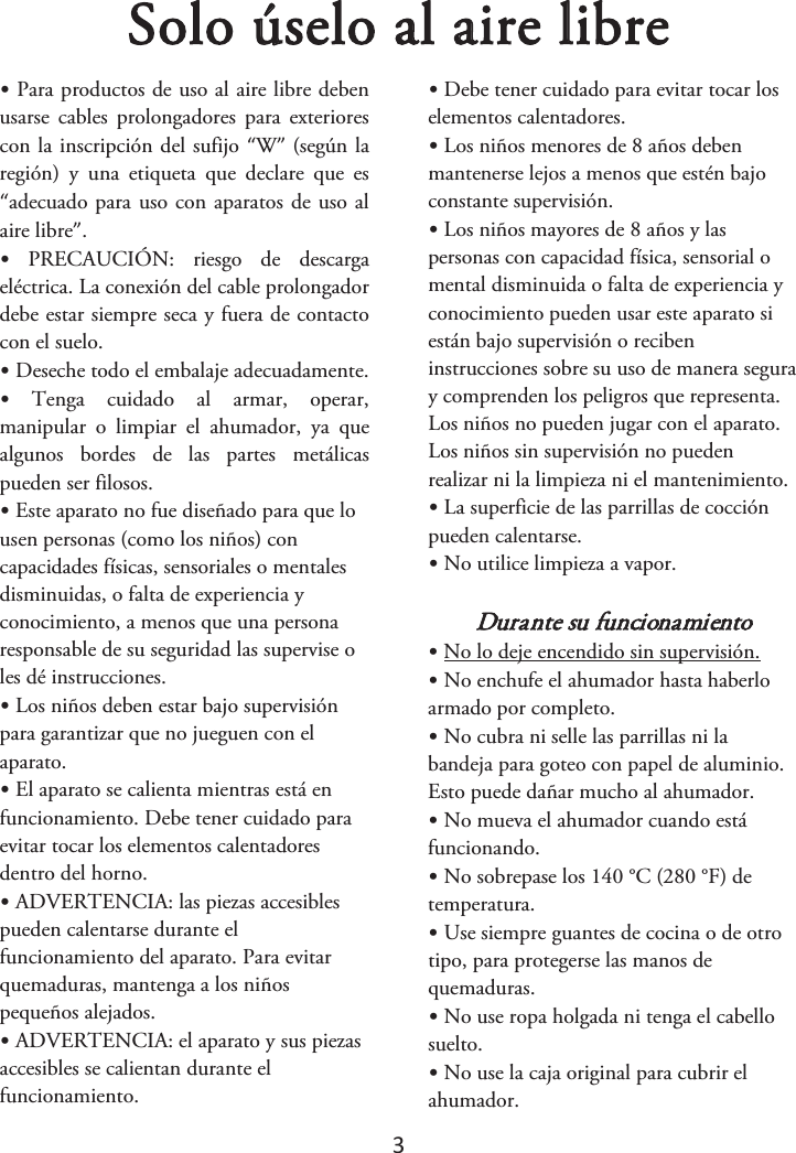 3 Solo úselo al aire libre•Para productos de uso al aire libre debenusarse  cables  prolongadores  para  exteriores con la inscripción del sufijo “W” (según la región)  y  una  etiqueta  que  declare  que  es “adecuado para uso con aparatos de uso al aire libre”. •PRECAUCIÓN:  riesgo  de  descargaeléctrica. La conexión del cable prolongador debe estar siempre seca y fuera de contacto con el suelo.  •Deseche todo el embalaje adecuadamente.•Tenga  cuidado  al  armar,  operar,manipular  o  limpiar  el  ahumador,  ya  que algunos  bordes  de  las  partes  metálicas pueden ser filosos. •Este aparato no fue diseñado para que lousen personas (como los niños) con capacidades físicas, sensoriales o mentales disminuidas, o falta de experiencia y conocimiento, a menos que una persona responsable de su seguridad las supervise o les dé instrucciones. •Los niños deben estar bajo supervisiónpara garantizar que no jueguen con el aparato. •El aparato se calienta mientras está enfuncionamiento. Debe tener cuidado para evitar tocar los elementos calentadores dentro del horno. •ADVERTENCIA: las piezas accesiblespueden calentarse durante el funcionamiento del aparato. Para evitar quemaduras, mantenga a los niños pequeños alejados. •ADVERTENCIA: el aparato y sus piezasaccesibles se calientan durante el funcionamiento. •Debe tener cuidado para evitar tocar loselementos calentadores. •Los niños menores de 8 años debenmantenerse lejos a menos que estén bajo constante supervisión. •Los niños mayores de 8 años y laspersonas con capacidad física, sensorial o mental disminuida o falta de experiencia y conocimiento pueden usar este aparato si están bajo supervisión o reciben instrucciones sobre su uso de manera segura y comprenden los peligros que representa. Los niños no pueden jugar con el aparato. Los niños sin supervisión no pueden realizar ni la limpieza ni el mantenimiento. •La superficie de las parrillas de cocciónpueden calentarse. •No utilice limpieza a vapor.Durante su funcionamiento •No lo deje encendido sin supervisión.•No enchufe el ahumador hasta haberloarmado por completo. •No cubra ni selle las parrillas ni labandeja para goteo con papel de aluminio. Esto puede dañar mucho al ahumador. •No mueva el ahumador cuando estáfuncionando. •No sobrepase los 140 °C (280 °F) detemperatura. •Use siempre guantes de cocina o de otrotipo, para protegerse las manos de quemaduras. •No use ropa holgada ni tenga el cabellosuelto. •No use la caja original para cubrir elahumador. 