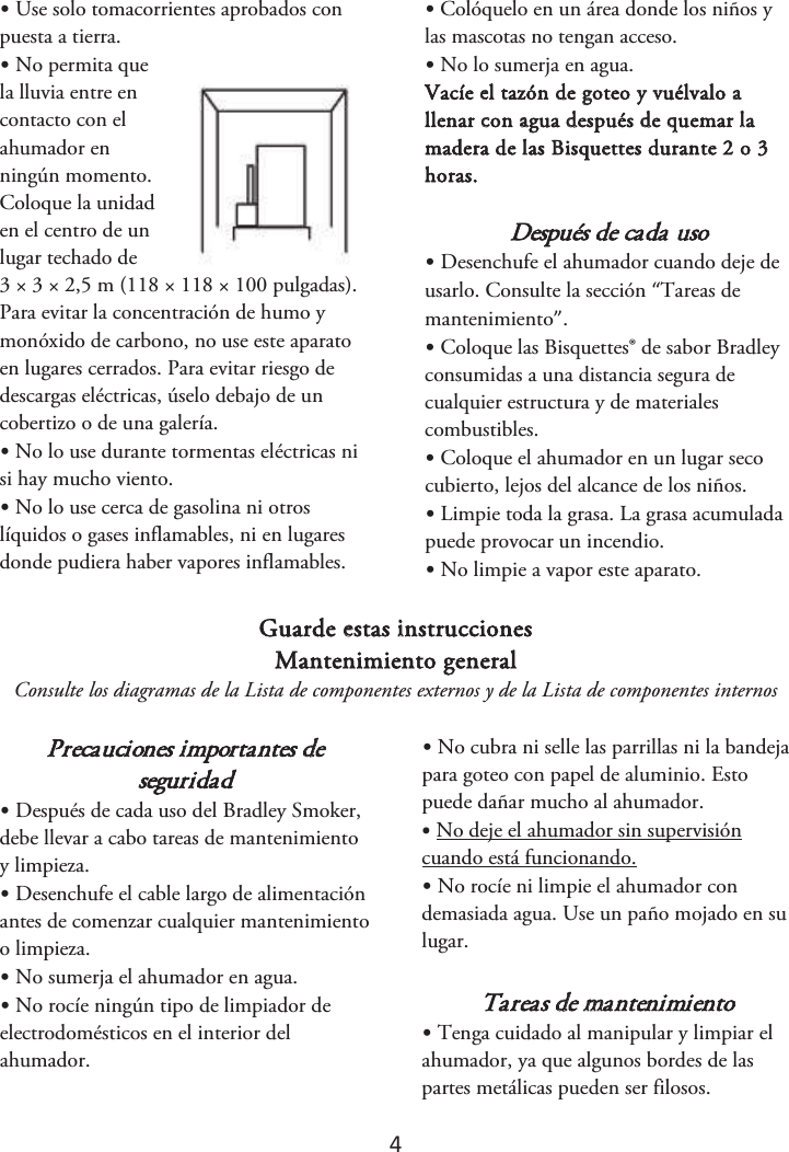 4 •Use solo tomacorrientes aprobados conpuesta a tierra. •No permita quela lluvia entre en contacto con el ahumador en ningún momento. Coloque la unidad en el centro de un lugar techado de 3 × 3 × 2,5 m (118 × 118 × 100 pulgadas). Para evitar la concentración de humo y monóxido de carbono, no use este aparato en lugares cerrados. Para evitar riesgo de descargas eléctricas, úselo debajo de un cobertizo o de una galería. •No lo use durante tormentas eléctricas nisi hay mucho viento. •No lo use cerca de gasolina ni otroslíquidos o gases inflamables, ni en lugares donde pudiera haber vapores inflamables. •Colóquelo en un área donde los niños ylas mascotas no tengan acceso. •No lo sumerja en agua.Vacíe el tazón de goteo y vuélvalo a llenar con agua después de quemar la madera de las Bisquettes durante 2 o 3 horas. Después de cada uso •Desenchufe el ahumador cuando deje deusarlo. Consulte la sección “Tareas de mantenimiento”. •Coloque las Bisquettes® de sabor Bradleyconsumidas a una distancia segura de cualquier estructura y de materiales combustibles. •Coloque el ahumador en un lugar secocubierto, lejos del alcance de los niños. •Limpie toda la grasa. La grasa acumuladapuede provocar un incendio. •No limpie a vapor este aparato.Guarde estas instrucciones Mantenimiento general Consulte los diagramas de la Lista de componentes externos y de la Lista de componentes internos Precauciones importantes de seguridad •Después de cada uso del Bradley Smoker,debe llevar a cabo tareas de mantenimiento y limpieza. •Desenchufe el cable largo de alimentaciónantes de comenzar cualquier mantenimiento o limpieza.•No sumerja el ahumador en agua.•No rocíe ningún tipo de limpiador deelectrodomésticos en el interior del ahumador. •No cubra ni selle las parrillas ni la bandejapara goteo con papel de aluminio. Esto puede dañar mucho al ahumador. •No deje el ahumador sin supervisióncuando está funcionando. •No rocíe ni limpie el ahumador condemasiada agua. Use un paño mojado en su lugar. Tareas de mantenimiento •Tenga cuidado al manipular y limpiar elahumador, ya que algunos bordes de las partes metálicas pueden ser filosos. 