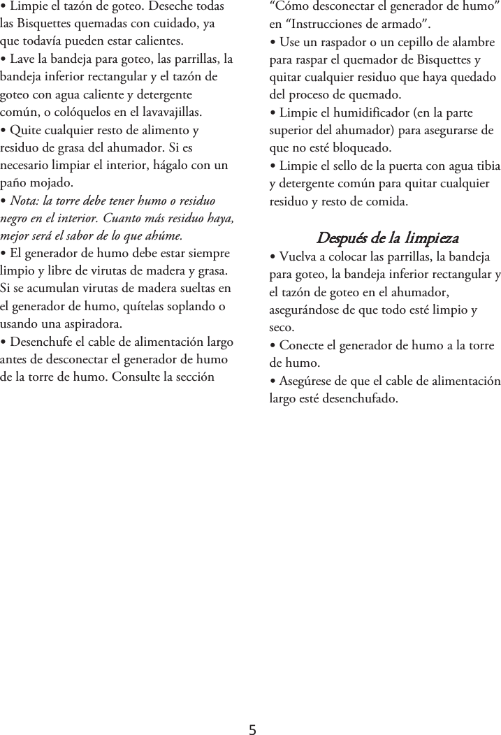 5 •Limpie el tazón de goteo. Deseche todaslas Bisquettes quemadas con cuidado, ya que todavía pueden estar calientes. •Lave la bandeja para goteo, las parrillas, labandeja inferior rectangular y el tazón de goteo con agua caliente y detergente común, o colóquelos en el lavavajillas. •Quite cualquier resto de alimento yresiduo de grasa del ahumador. Si es necesario limpiar el interior, hágalo con un paño mojado. •Nota: la torre debe tener humo o residuonegro en el interior. Cuanto más residuo haya, mejor será el sabor de lo que ahúme. •El generador de humo debe estar siemprelimpio y libre de virutas de madera y grasa. Si se acumulan virutas de madera sueltas en el generador de humo, quítelas soplando o usando una aspiradora. •Desenchufe el cable de alimentación largoantes de desconectar el generador de humo de la torre de humo. Consulte la sección “Cómo desconectar el generador de humo” en “Instrucciones de armado”. •Use un raspador o un cepillo de alambrepara raspar el quemador de Bisquettes y quitar cualquier residuo que haya quedado del proceso de quemado. •Limpie el humidificador (en la partesuperior del ahumador) para asegurarse de que no esté bloqueado. •Limpie el sello de la puerta con agua tibiay detergente común para quitar cualquier residuo y resto de comida. Después de la limpieza •Vuelva a colocar las parrillas, la bandejapara goteo, la bandeja inferior rectangular y el tazón de goteo en el ahumador, asegurándose de que todo esté limpio y seco. •Conecte el generador de humo a la torrede humo. •Asegúrese de que el cable de alimentaciónlargo esté desenchufado.