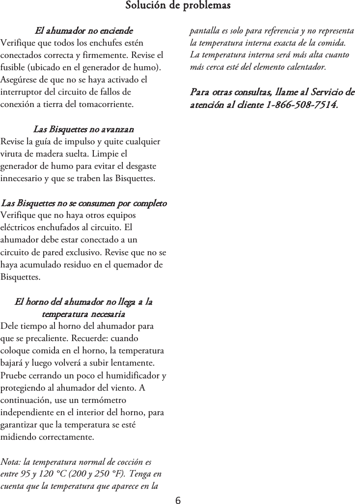 6 Solución de problemas El ahumador no enciende Verifique que todos los enchufes estén conectados correcta y firmemente. Revise el fusible (ubicado en el generador de humo). Asegúrese de que no se haya activado el interruptor del circuito de fallos de conexión a tierra del tomacorriente. Las Bisquettes no avanzan Revise la guía de impulso y quite cualquier viruta de madera suelta. Limpie el generador de humo para evitar el desgaste innecesario y que se traben las Bisquettes. Las Bisquettes no se consumen por completo Verifique que no haya otros equipos eléctricos enchufados al circuito. El ahumador debe estar conectado a un circuito de pared exclusivo. Revise que no se haya acumulado residuo en el quemador de Bisquettes. El horno del ahumador no llega a la temperatura necesaria Dele tiempo al horno del ahumador para que se precaliente. Recuerde: cuando coloque comida en el horno, la temperatura bajará y luego volverá a subir lentamente. Pruebe cerrando un poco el humidificador y protegiendo al ahumador del viento. A continuación, use un termómetro independiente en el interior del horno, para garantizar que la temperatura se esté midiendo correctamente.  Nota: la temperatura normal de cocción es entre 95 y 120 °C (200 y 250 °F). Tenga en cuenta que la temperatura que aparece en la pantalla es solo para referencia y no representa la temperatura interna exacta de la comida. La temperatura interna será más alta cuanto más cerca esté del elemento calentador. Para otras consultas, llame al Servicio de atención al cliente 1-866-508-7514.