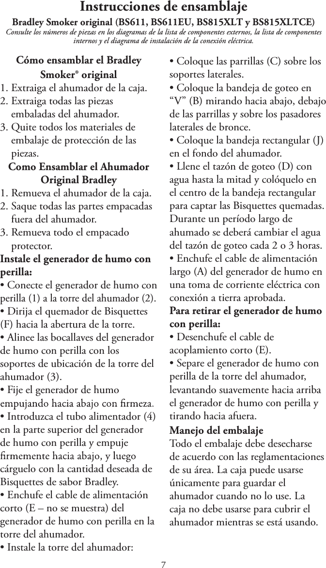 Instrucciones de ensamblajeBradley Smoker original (BS611, BS611EU, BS815XLT y BS815XLTCE) Consulte los números de piezas en los diagramas de la lista de componentes externos, la lista de componentes internos y el diagrama de instalación de la conexión eléctrica.Cómo ensamblar el Bradley Smoker® original1. Extraiga el ahumador de la caja.2. Extraiga todas las piezasembaladas del ahumador.3. Quite todos los materiales deembalaje de protección de laspiezas.Como Ensamblar el AhumadorOriginal Bradley1. Remueva el ahumador de la caja.2. Saque todas las partes empacadasfuera del ahumador.3. Remueva todo el empacadoprotector.Instale el generador de humo con perilla:tConecte el generador de humo conperilla (1) a la torre del ahumador (2).tDirija el quemador de Bisquettes(F) hacia la abertura de la torre.tAlinee las bocallaves del generadorde humo con perilla con lossoportes de ubicación de la torre delahumador (3).tFije el generador de humotIntroduzca el tubo alimentador (4)en la parte superior del generadorde humo con perilla y empujecárguelo con la cantidad deseada de Bisquettes de sabor Bradley.tEnchufe el cable de alimentacióncorto (E – no se muestra) delgenerador de humo con perilla en latorre del ahumador.tInstale la torre del ahumador:tColoque las parrillas (C) sobre lossoportes laterales.tColoque la bandeja de goteo en“V” (B) mirando hacia abajo, debajode las parrillas y sobre los pasadoreslaterales de bronce.tColoque la bandeja rectangular (J)en el fondo del ahumador.tLlene el tazón de goteo (D) conagua hasta la mitad y colóquelo en el centro de la bandeja rectangular para captar las Bisquettes quemadas. Durante un período largo de ahumado se deberá cambiar el agua del tazón de goteo cada 2 o 3 horas.tEnchufe el cable de alimentaciónlargo (A) del generador de humo enuna toma de corriente eléctrica conconexión a tierra aprobada.Para retirar el generador de humocon perilla:tDesenchufe el cable deacoplamiento corto (E).tSepare el generador de humo conperilla de la torre del ahumador,levantando suavemente hacia arribael generador de humo con perilla ytirando hacia afuera.Manejo del embalajeTodo el embalaje debe desecharsede acuerdo con las reglamentacionesde su área. La caja puede usarseúnicamente para guardar elahumador cuando no lo use. Lacaja no debe usarse para cubrir elahumador mientras se está usando.