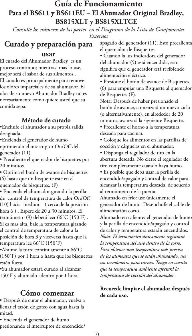 Guía de FuncionamientoPara el BS611 y BS611EU – El Ahumador Original Bradley,BS815XLT y BS815XLTCEConsulte los números de las partes  en el Diagrama de la Lista de Componentes ExternosCurado y preparación para usarEl curado del Ahumador Bradley  es un proceso continuo; mientras  mas lo use, mejor será el sabor de sus alimentos .          El curado es principalmente para remover los olores imparciales de su ahumador. El olor de su nuevo Ahumador Bradley no es necesariamente como quiere usted que su comida sepa.Método de curadotEnchufe el ahumador a su propia salidadesignada.tEncienda el generador de humogenerador (11)tPrecaliente el quemador de bisquettes por20 minutos.tOprima el botón de avance de bisquettes(6) hasta que un bisquette este en elquemador de bisquettes. (F)tEncienda el ahumador girando la perilla(10) hacia  medium   ( cerca de la posiciónhora 6 ) . Espere de 20 a 30 minutos. Eltermómetro (9) deberá leer 66˚C (150˚F) .Si es mas alta, baje la temperatura girandoel control de temperatura de calor a laposición de hora 3 y viceversa hasta que latemperatura lee 66˚C (150˚F)t&quot;IVNF la torre continuamente a 66˚C(150˚F) por 1 hora o hasta que los bisquettesestén fuera.tSu ahumador estará curado al alcanzar150˚F y ahumado adentro por 1 hora. Cómo comenzartDespués de curar el ahumador, vuelva allenar el tazón de goteo con agua hasta lamitad.tEncienda el generador de humopresionando el interruptor de encendido/apagado del generador (11). Esto precalienta el quemador de Bisquettes.tCuando la luz indicadora del generadordel ahumador (5) está encendida, estoalimentación eléctrica.tPresione el botón de avance de Bisquettes(6) para empujar una Bisquette al quemadorde Bisquettes (F).Nota: Después de haber presionado elbotón de avance, comenzará un nuevo ciclo(o alternativamente), en alrededor de 20minutos, avanzará la siguiente Bisquette.tPrecaliente el horno a la temperaturadeseada para cocinar.tColoque los alimentos en las parrillas decocción y cárguelas en el ahumador.tDisponga el regulador de tiro en laabertura deseada. No cierre el regulador detiro completamente cuando haya humo.tEs posible que deba usar la perilla deencendido/apagado y control de calor paraalcanzar la temperatura deseada, de acuerdoal termómetro de la puerta.Ahumado en frío: use únicamente elgenerador de humo. Desenchufe el cable dealimentación corto.Ahumado en caliente: el generador de humoy la perilla de encendido/apagado y controlde calor y temperatura estarán encendidos.Nota: El termómetro únicamente registrarála temperatura del aire dentro de la torre.Para obtener una temperatura más precisade los alimentos que se están ahumando, useun termómetro para carnes. Tenga en cuentaque la temperatura ambiente afectará latemperatura de cocción del ahumador.Recuerde limpiar el ahumador después de cada uso.