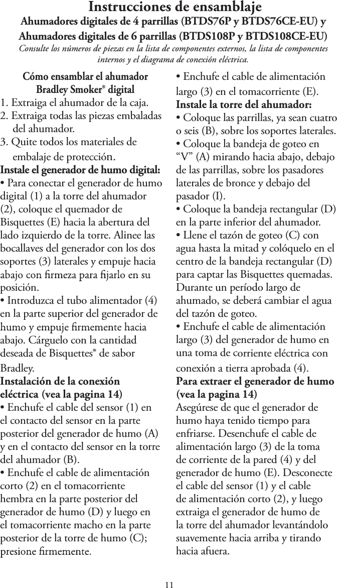  Instrucciones de ensamblajeAhumadores digitales de 4 parrillas (BTDS76P y BTDS76CE-EU) y Ahumadores digitales de 6 parrillas (BTDS108P y BTDS108CE-EU)Consulte los números de piezas en la lista de componentes externos, la lista de componentes internos y el diagrama de conexión eléctrica.Cómo ensamblar el ahumador Bradley Smoker® digital1. Extraiga el ahumador de la caja.2. Extraiga todas las piezas embaladasdel ahumador.3. Quite todos los materiales deembalaje de protección.Instale el generador de humo digital:tPara conectar el generador de humodigital (1) a la torre del ahumador(2), coloque el quemador deBisquettes (E) hacia la abertura dellado izquierdo de la torre. Alinee lasbocallaves del generador con los dossoportes (3) laterales y empuje haciaposición.tIntroduzca el tubo alimentador (4)en la parte superior del generador deabajo. Cárguelo con la cantidad deseada de Bisquettes® de sabor Bradley.Instalación de la conexión eléctrica (vea la pagina 1)tEnchufe el cable del sensor (1) enel contacto del sensor en la parteposterior del generador de humo (A)y en el contacto del sensor en la torredel ahumador (B).tEnchufe el cable de alimentacióncorto (2) en el tomacorrientehembra en la parte posterior delgenerador de humo (D) y luego enel tomacorriente macho en la parteposterior de la torre de humo (C);tEnchufe el cable de alimentaciónlargo (3) en el tomacorriente (E).Instale la torre del ahumador:tColoque las parrillas, ya sean cuatroo seis (B), sobre los soportes laterales.tColoque la bandeja de goteo en“V” (A) mirando hacia abajo, debajode las parrillas, sobre los pasadoreslaterales de bronce y debajo delpasador (I).tColoque la bandeja rectangular (D)en la parte inferior del ahumador.tLlene el tazón de goteo (C) conagua hasta la mitad y colóquelo en elcentro de la bandeja rectangular (D)para captar las Bisquettes quemadas.Durante un período largo deahumado, se deberá cambiar el aguadel tazón de goteo.tEnchufe el cable de alimentaciónlargo (3) del generador de humo enuna toma de corriente eléctrica conconexión a tierra aprobada (4).Para extraer el generador de humo (vea la pagina 1)Asegúrese de que el generador de humo haya tenido tiempo para enfriarse. Desenchufe el cable de alimentación largo (3) de la toma de corriente de la pared (4) y del generador de humo (E). Desconecte el cable del sensor (1) y el cable de alimentación corto (2), y luego extraiga el generador de humo de la torre del ahumador levantándolo suavemente hacia arriba y tirando hacia afuera.
