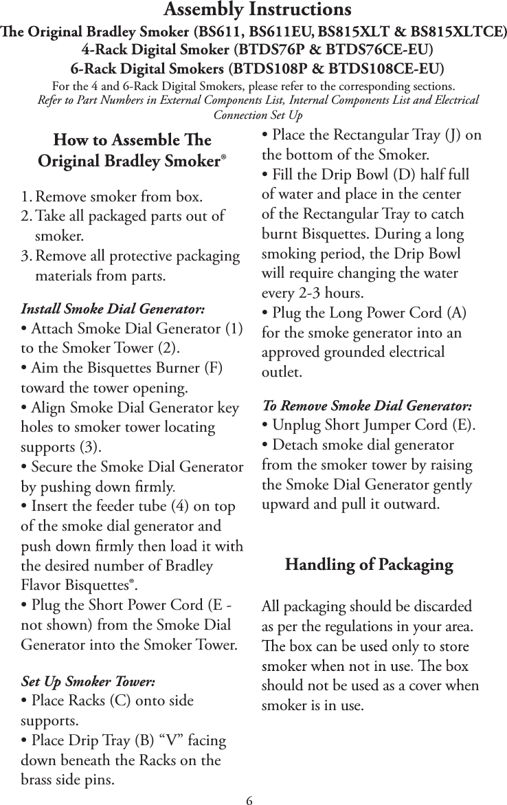 6Assembly InstructionsFor the 4 and 6-Rack Digital Smokers, please refer to the corresponding sections.Refer to Part Numbers in External Components List, Internal Components List and Electrical Connection Set UpOriginal Bradley Smoker®1. Remove smoker from box.2. Take all packaged parts out ofsmoker.3. Remove all protective packagingmaterials from parts.Install Smoke Dial Generator:tAttach Smoke Dial Generator (1)to the Smoker Tower (2).tAim the Bisquettes Burner (F)toward the tower opening.tAlign Smoke Dial Generator keyholes to smoker tower locating supports (3).tSecure the Smoke Dial GeneratortInsert the feeder tube (4) on topof the smoke dial generator and the desired number of Bradley Flavor Bisquettes®.tPlug the Short Power Cord (E -not shown) from the Smoke Dial Generator into the Smoker Tower.Set Up Smoker Tower:tPlace Racks (C) onto sidesupports.tPlace Drip Tray (B) “V” facingdown beneath the Racks on the brass side pins.tPlace the Rectangular Tray (J) onthe bottom of the Smoker.tFill the Drip Bowl (D) half fullof water and place in the center of the Rectangular Tray to catch burnt Bisquettes. During a long smoking period, the Drip Bowl will require changing the water every 2-3 hours.tPlug the Long Power Cord (A)for the smoke generator into an approved grounded electrical outlet.To Remove Smoke Dial Generator:tUnplug Short Jumper Cord (E).tDetach smoke dial generatorfrom the smoker tower by raising the Smoke Dial Generator gently upward and pull it outward.    Handling of PackagingAll packaging should be discarded as per the regulations in your area. should not be used as a cover when smoker is in use.4-Rack Digital Smoker (BTDS76P &amp; BTDS76CE-EU)6-Rack Digital Smokers (BTDS108P &amp; BTDS108CE-EU)